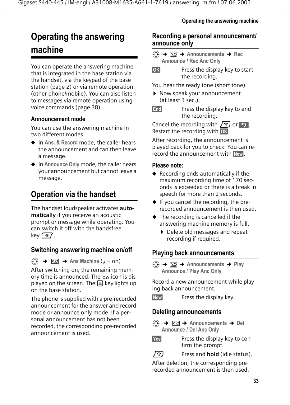 33Operating the answering machineGigaset S440-445 / IM-engl / A31008-M1635-A661-1-7619 / answering_m.fm / 07.06.2005Operating the answering machineYou can operate the answering machine that is integrated in the base station via the handset, via the keypad of the base station (page 2) or via remote operation (other phone/mobile). You can also listen to messages via remote operation using voice commands (page 38). Announcement modeYou can use the answering machine in two different modes. uIn Ans. &amp; Record mode, the caller hears the announcement and can then leave a message. uIn Announce Only mode, the caller hears your announcement but cannot leave a message.Operation via the handsetThe handset loudspeaker activates auto-matically if you receive an acoustic prompt or message while operating. You can switch it off with the handsfree key d.Switching answering machine on/offv  &cent; &Icirc;  &cent;Ans Machine (&permil;=on) After switching on, the remaining mem-ory time is announced. The &times; icon is dis-played on the screen. The &ouml; key lights up on the base station.The phone is supplied with a pre-recorded announcement for the answer and record mode or announce only mode. If a per-sonal announcement has not been recorded, the corresponding pre-recorded announcement is used. Recording a personal announcement/announce onlyv &cent;&Icirc; &cent;Announcements &cent;Rec Announce / Rec Anc Only&sect;OK&sect; Press the display key to start the recording.You hear the ready tone (short tone).&curren;Now speak your announcement (at least 3 sec.).&sect;End&sect;  Press the display key to end the recording.Cancel the recording with a or &rdquo;. Restart the recording with &sect;OK&sect;.After recording, the announcement is played back for you to check. You can re-record the announcement with &sect;New&sect;.Please note:uRecording ends automatically if the maximum recording time of 170 sec-onds is exceeded or there is a break in speech for more than 2 seconds.uIf you cancel the recording, the pre-recorded announcement is then used.uThe recording is cancelled if the answering machine memory is full.&curren;Delete old messages and repeat recording if required.Playing back announcementsv &cent;&Icirc; &cent;Announcements &cent;Play Announce / Play Anc OnlyRecord a new announcement while play-ing back announcement:&sect;New&sect;  Press the display key.Deleting announcementsv  &cent; &Icirc; &cent;Announcements &cent;Del Announce / Del Anc Only&sect;Yes&sect; Press the display key to con-firm the prompt. a Press and hold (idle status). After deletion, the corresponding pre-recorded announcement is then used. 