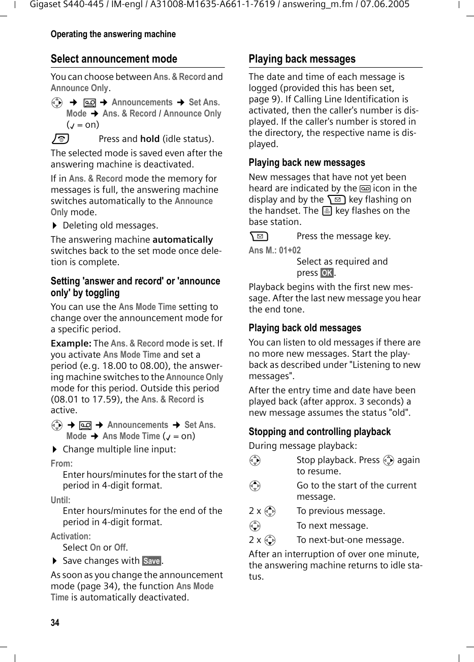 34Operating the answering machineGigaset S440-445 / IM-engl / A31008-M1635-A661-1-7619 / answering_m.fm / 07.06.2005Select announcement modeYou can choose between Ans. &amp; Record and Announce Only. v  &cent; &Icirc; &cent;Announcements &cent;Set Ans. Mode &cent;Ans. &amp; Record / Announce Only (&permil;=on) a Press and hold (idle status). The selected mode is saved even after the answering machine is deactivated.If in Ans. &amp; Record mode the memory for messages is full, the answering machine switches automatically to the Announce Only mode.&curren;Deleting old messages.The answering machine automatically switches back to the set mode once dele-tion is complete. Setting 'answer and record' or 'announce only' by togglingYou can use the Ans Mode Time setting to change over the announcement mode for a specific period.Example: The Ans. &amp; Record mode is set. If you activate Ans Mode Time and set a period (e.g. 18.00 to 08.00), the answer-ing machine switches to the Announce Only mode for this period. Outside this period (08.01 to 17.59), the Ans. &amp; Record is active.v &cent;&Icirc; &cent;Announcements &cent;Set Ans. Mode &cent;Ans Mode Time (&permil;=on) &curren;Change multiple line input:From:Enter hours/minutes for the start of the period in 4-digit format.Until:Enter hours/minutes for the end of the period in 4-digit format.Activation:Select On or Off.&curren;Save changes with &sect;Save&sect;.As soon as you change the announcement mode (page 34), the function Ans Mode Time is automatically deactivated.Playing back messagesThe date and time of each message is logged (provided this has been set, page 9). If Calling Line Identification is activated, then the caller's number is dis-played. If the caller's number is stored in the directory, the respective name is dis-played. Playing back new messagesNew messages that have not yet been heard are indicated by the &Atilde; icon in the display and by the f key flashing on the handset. The &ouml; key flashes on the base station.fPress the message key. Ans M.: 01+02 Select as required and press &sect;OK&sect;.Playback begins with the first new mes-sage. After the last new message you hear the end tone.Playing back old messagesYou can listen to old messages if there are no more new messages. Start the play-back as described under "Listening to new messages". After the entry time and date have been played back (after approx. 3 seconds) a new message assumes the status "old".Stopping and controlling playback During message playback: v  Stop playback. Press v again to resume.t  Go to the start of the current message.2 x tTo previous message.s To next message.2 x s  To next-but-one message.After an interruption of over one minute, the answering machine returns to idle sta-tus.