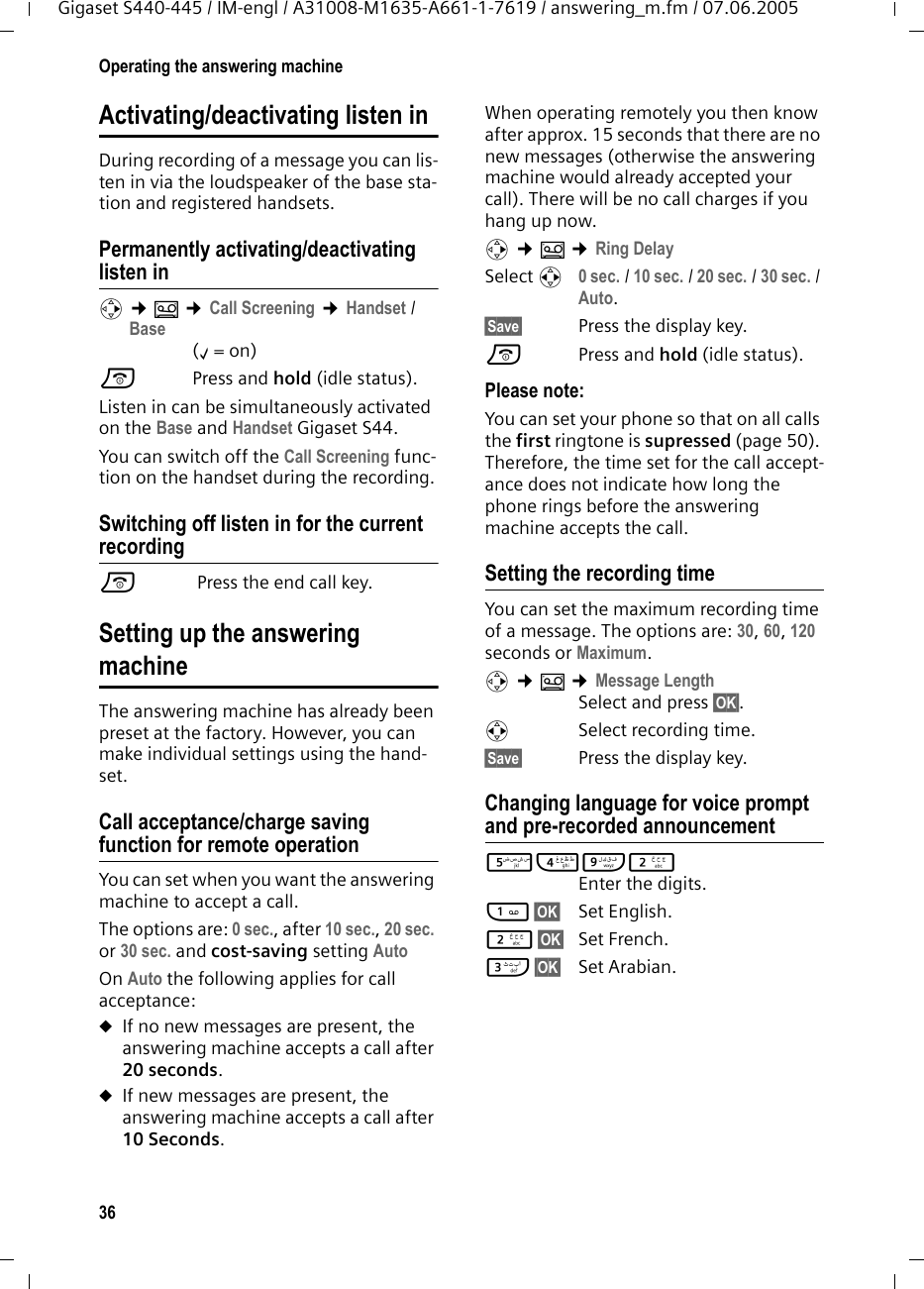 36Operating the answering machineGigaset S440-445 / IM-engl / A31008-M1635-A661-1-7619 / answering_m.fm / 07.06.2005Activating/deactivating listen inDuring recording of a message you can lis-ten in via the loudspeaker of the base sta-tion and registered handsets.Permanently activating/deactivating listen inv &cent;&Icirc; &cent;Call Screening &cent;Handset / Base(&permil;=on)a Press and hold (idle status). Listen in can be simultaneously activated on the Base and Handset Gigaset S44. You can switch off the Call Screening func-tion on the handset during the recording.Switching off listen in for the current recordinga Press the end call key.Setting up the answeringmachineThe answering machine has already been preset at the factory. However, you can make individual settings using the hand-set.Call acceptance/charge saving function for remote operationYou can set when you want the answering machine to accept a call.The options are: 0 sec., after 10 sec., 20 sec. or 30 sec. and cost-saving setting Auto On Auto the following applies for call acceptance: uIf no new messages are present, the answering machine accepts a call after 20 seconds.uIf new messages are present, the answering machine accepts a call after 10 Seconds. When operating remotely you then know after approx. 15 seconds that there are no new messages (otherwise the answering machine would already accepted your call). There will be no call charges if you hang up now.v &cent;&Icirc; &cent;Ring DelaySelect r 0 sec. / 10 sec. / 20 sec. / 30 sec. / Auto.&sect;Save&sect; Press the display key.a Press and hold (idle status). Please note:You can set your phone so that on all calls the first ringtone is supressed (page 50). Therefore, the time set for the call accept-ance does not indicate how long the phone rings before the answering machine accepts the call. Setting the recording timeYou can set the maximum recording time of a message. The options are: 30, 60, 120 seconds or Maximum.v &cent;&Icirc; &cent;Message LengthSelect and press &sect;OK&sect;.r Select recording time. &sect;Save&sect; Press the display key.Changing language for voice prompt and pre-recorded announcement54O2 Enter the digits.1&sect;OK&sect; Set English.2&sect;OK&sect; Set French.I&sect;OK&sect; Set Arabian.