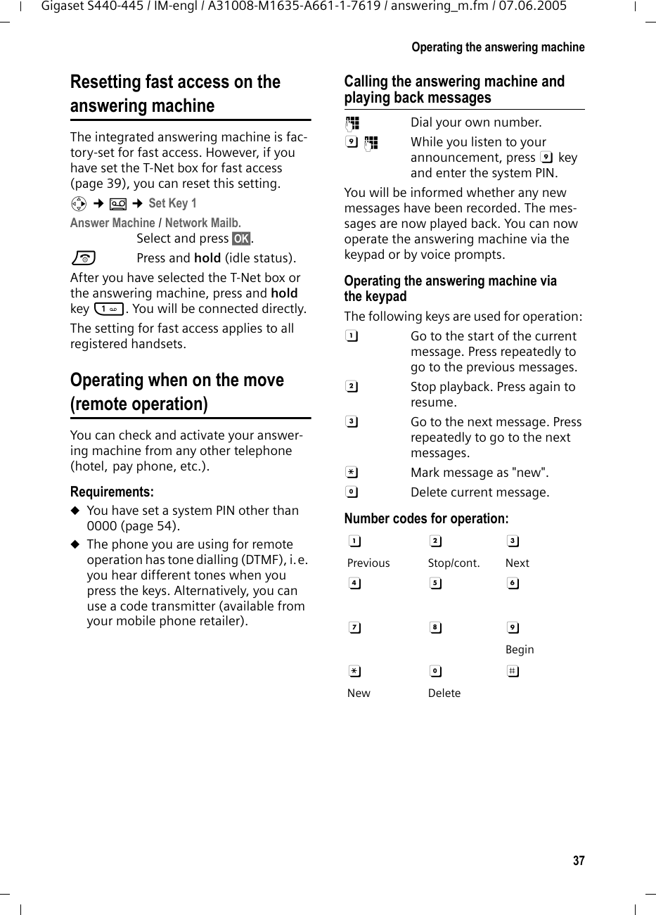 37Operating the answering machineGigaset S440-445 / IM-engl / A31008-M1635-A661-1-7619 / answering_m.fm / 07.06.2005Resetting fast access on theanswering machineThe integrated answering machine is fac-tory-set for fast access. However, if you have set the T-Net box for fast access (page 39), you can reset this setting.v &cent;&Icirc; &cent;Set Key 1Answer Machine / Network Mailb.Select and press &sect;OK&sect;.a Press and hold (idle status). After you have selected the T-Net box or the answering machine, press and hold key 1. You will be connected directly.The setting for fast access applies to all registered handsets.Operating when on the move (remote operation)You can check and activate your answer-ing machine from any other telephone (hotel, pay phone, etc.).Requirements: uYou have set a system PIN other than 0000 (page 54).uThe phone you are using for remote operation has tone dialling (DTMF), i.e. you hear different tones when you press the keys. Alternatively, you can use a code transmitter (available from your mobile phone retailer).Calling the answering machine and playing back messages~  Dial your own number. 9~  While you listen to your announcement, press 9 key and enter the system PIN. You will be informed whether any new messages have been recorded. The mes-sages are now played back. You can now operate the answering machine via the keypad or by voice prompts.Operating the answering machine via the keypadThe following keys are used for operation: A  Go to the start of the current message. Press repeatedly to go to the previous messages.B  Stop playback. Press again to resume.3  Go to the next message. Press repeatedly to go to the next messages.:  Mark message as "new".0  Delete current message.Number codes for operation: A B 3 Previous Stop/cont. NextD E F G H 9 Begin: 0 ; New Delete
