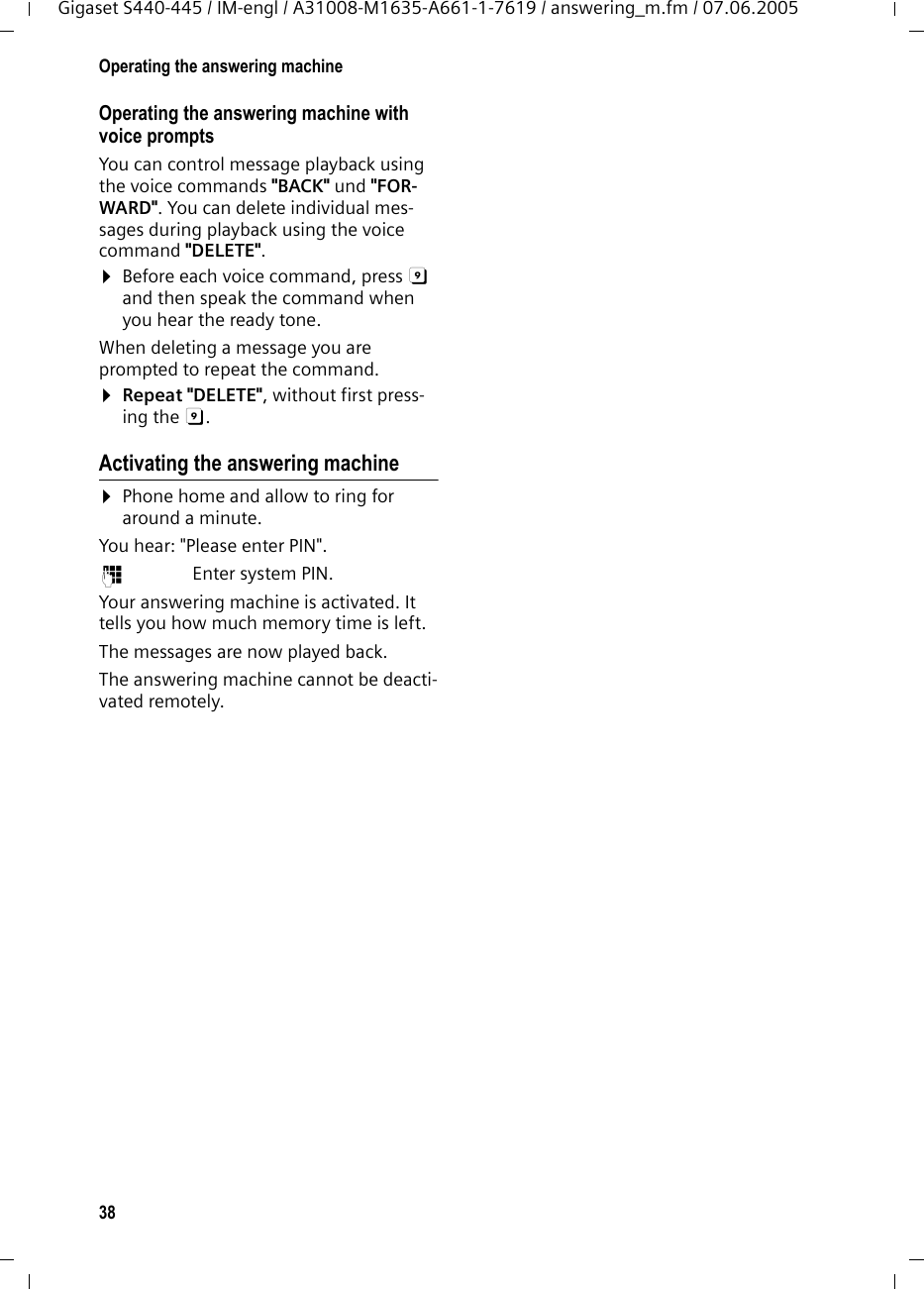 38Operating the answering machineGigaset S440-445 / IM-engl / A31008-M1635-A661-1-7619 / answering_m.fm / 07.06.2005Operating the answering machine with voice prompts You can control message playback using the voice commands "BACK" und "FOR-WARD". You can delete individual mes-sages during playback using the voice command "DELETE". &curren;Before each voice command, press 9 and then speak the command when you hear the ready tone.When deleting a message you are prompted to repeat the command.&curren;Repeat "DELETE", without first press-ing the 9. Activating the answering machine&curren;Phone home and allow to ring for around a minute.You hear: "Please enter PIN".~ Enter system PIN.Your answering machine is activated. It tells you how much memory time is left. The messages are now played back.The answering machine cannot be deacti-vated remotely.