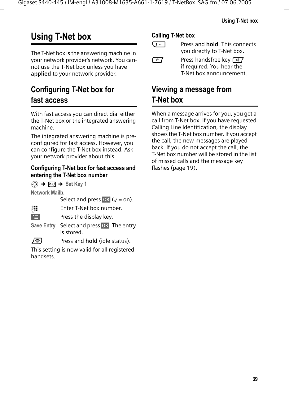39Using T-Net boxGigaset S440-445 / IM-engl / A31008-M1635-A661-1-7619 / T-NetBox_SAG.fm / 07.06.2005Using T-Net boxThe T-Net box is the answering machine in your network provider's network. You can-not use the T-Net box unless you have applied to your network provider. Configuring T-Net box for fast accessWith fast access you can direct dial either the T-Net box or the integrated answering machine. The integrated answering machine is pre-configured for fast access. However, you can configure the T-Net box instead. Ask your network provider about this.Configuring T-Net box for fast access and entering the T-Net box numberv &cent;&Icirc; &cent;Set Key 1Network Mailb. Select and press &sect;OK&sect; (&permil;=on).~Enter T-Net box number.&copy;Press the display key. Save Entry Select and press &sect;OK&sect;. The entry is stored.a Press and hold (idle status). This setting is now valid for all registered handsets. Calling T-Net box1Press and hold. This connects you directly to T-Net box. dPress handsfree key d if required. You hear the T-Net box announcement.Viewing a message fromT-Net boxWhen a message arrives for you, you get a call from T-Net box. If you have requested Calling Line Identification, the display shows the T-Net box number. If you accept the call, the new messages are played back. If you do not accept the call, the T-Net box number will be stored in the list of missed calls and the message key flashes (page 19). 