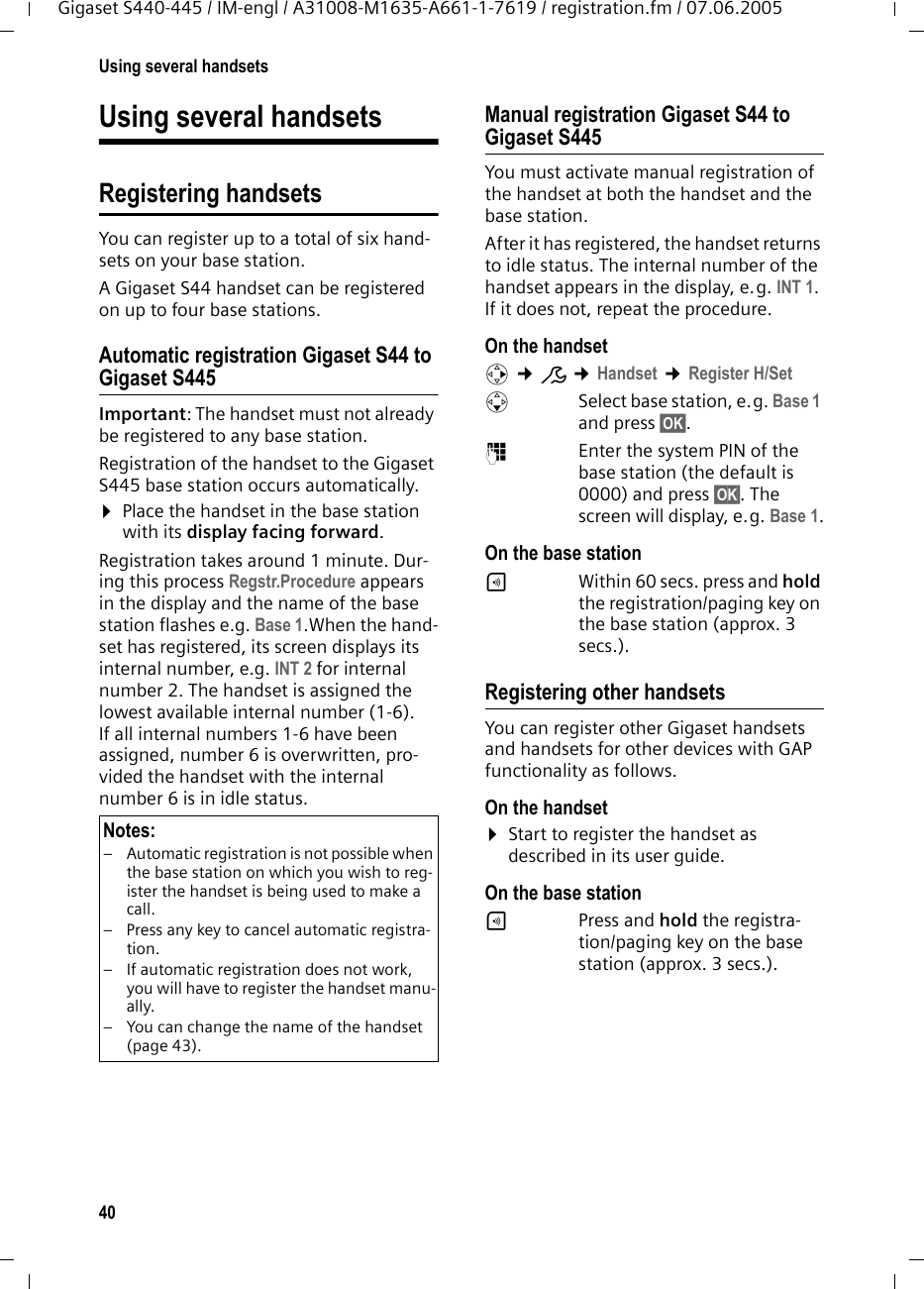 40Using several handsetsGigaset S440-445 / IM-engl / A31008-M1635-A661-1-7619 / registration.fm / 07.06.2005Using several handsetsRegistering handsetsYou can register up to a total of six hand-sets on your base station.A Gigaset S44 handset can be registered on up to four base stations. Automatic registration Gigaset S44 to Gigaset S445Important: The handset must not already be registered to any base station. Registration of the handset to the Gigaset S445 base station occurs automatically. &curren;Place the handset in the base station with its display facing forward. Registration takes around 1 minute. Dur-ing this process Regstr.Procedure appears in the display and the name of the base station flashes e.g. Base 1.When the hand-set has registered, its screen displays its internal number, e.g. INT 2 for internal number 2. The handset is assigned the lowest available internal number (1-6). If all internal numbers 1-6 have been assigned, number 6 is overwritten, pro-vided the handset with the internal number 6 is in idle status. Manual registration Gigaset S44 to Gigaset S445You must activate manual registration of the handset at both the handset and the base station. After it has registered, the handset returns to idle status. The internal number of the handset appears in the display, e.g. INT 1. If it does not, repeat the procedure.On the handsetv &cent;&ETH; &cent;Handset &cent;Register H/SetsSelect base station, e.g. Base 1 and press &sect;OK&sect;.~Enter the system PIN of the base station (the default is 0000) and press &sect;OK&sect;. The screen will display, e.g. Base 1.On the base station&divide;Within 60 secs. press and hold the registration/paging key on the base station (approx. 3 secs.). Registering other handsetsYou can register other Gigaset handsets and handsets for other devices with GAP functionality as follows. On the handset&curren;Start to register the handset as described in its user guide.On the base station&divide;Press and hold the registra-tion/paging key on the base station (approx. 3 secs.). Notes:&ndash; Automatic registration is not possible when the base station on which you wish to reg-ister the handset is being used to make a call. &ndash; Press any key to cancel automatic registra-tion.&ndash; If automatic registration does not work, you will have to register the handset manu-ally.&ndash; You can change the name of the handset (page 43).