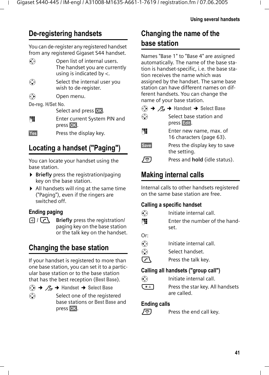 41Using several handsetsGigaset S440-445 / IM-engl / A31008-M1635-A661-1-7619 / registration.fm / 07.06.2005De-registering handsetsYou can de-register any registered handset from any registered Gigaset S44 handset.uOpen list of internal users.The handset you are currently using is indicated by <.sSelect the internal user you wish to de-register. vOpen menu.De-reg. H/Set No. Select and press &sect;OK&sect;.~Enter current System PIN and press &sect;OK&sect;.&sect;Yes&sect; Press the display key.Locating a handset ("Paging")You can locate your handset using the base station. &curren;Briefly press the registration/paging key on the base station.&curren;All handsets will ring at the same time ("Paging"), even if the ringers are switched off.Ending paging&divide;/ cBriefly press the registration/paging key on the base station or the talk key on the handset.Changing the base stationIf your handset is registered to more than one base station, you can set it to a partic-ular base station or to the base station that has the best reception (Best Base). v &cent;&ETH; &cent;Handset &cent;Select BasesSelect one of the registered base stations or Best Base and press &sect;OK&sect;.Changing the name of the base stationNames "Base 1" to "Base 4" are assigned automatically. The name of the base sta-tion is handset-specific, i.e. the base sta-tion receives the name which was assigned by the handset. The same base station can have different names on dif-ferent handsets. You can change the name of your base station.v &cent;&ETH; &cent;Handset &cent;Select BasesSelect base station and press &sect;Edit&sect;. ~Enter new name, max. of 16 characters (page 63).&sect;Save&sect; Press the display key to save the setting.a Press and hold (idle status).Making internal callsInternal calls to other handsets registered on the same base station are free.Calling a specific handsetuInitiate internal call. ~Enter the number of the hand-set. Or:uInitiate internal call. s Select handset.cPress the talk key.Calling all handsets ("group call")u  Initiate internal call. *Press the star key. All handsets are called. Ending callsa  Press the end call key.