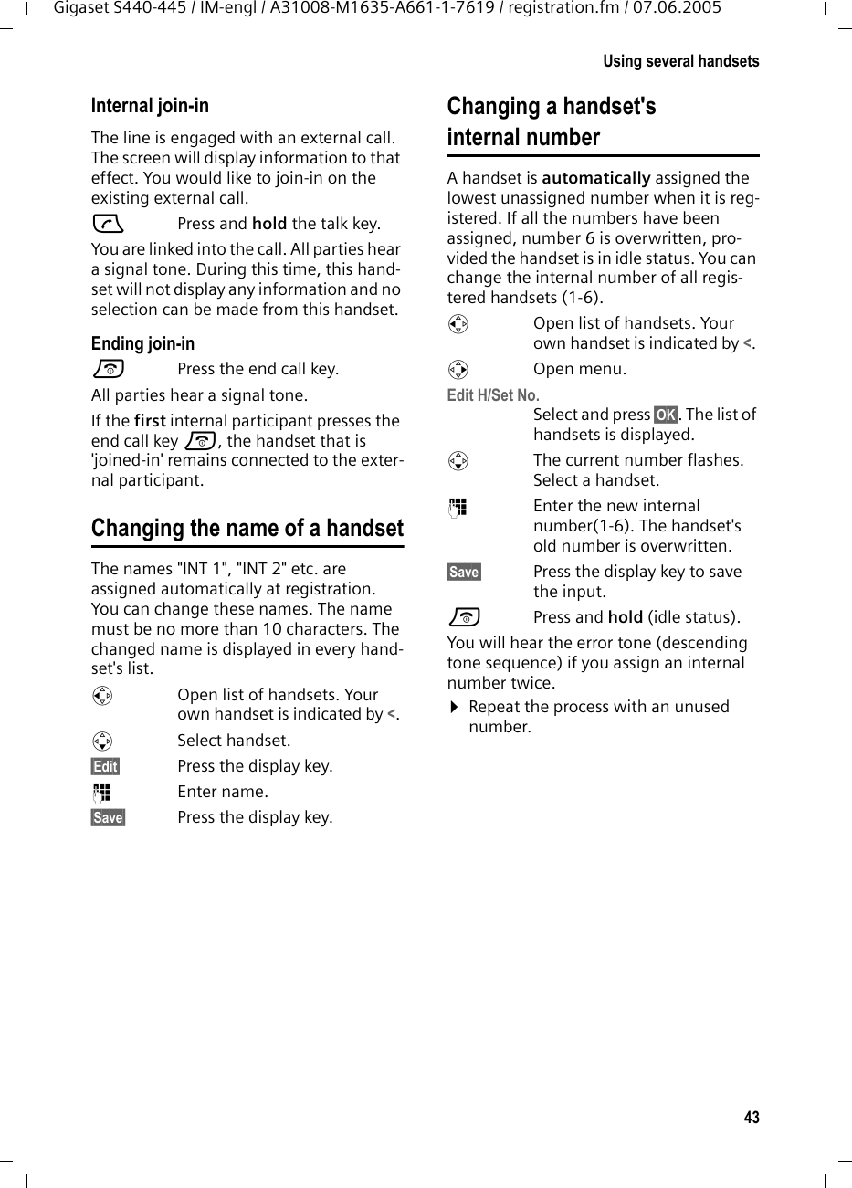 43Using several handsetsGigaset S440-445 / IM-engl / A31008-M1635-A661-1-7619 / registration.fm / 07.06.2005Internal join-inThe line is engaged with an external call. The screen will display information to that effect. You would like to join-in on the existing external call.c Press and hold the talk key.You are linked into the call. All parties hear a signal tone. During this time, this hand-set will not display any information and no selection can be made from this handset.Ending join-ina  Press the end call key.All parties hear a signal tone.If the first internal participant presses the end call key a, the handset that is 'joined-in' remains connected to the exter-nal participant. Changing the name of a handsetThe names "INT 1", "INT 2" etc. are assigned automatically at registration. You can change these names. The name must be no more than 10 characters. The changed name is displayed in every hand-set's list.uOpen list of handsets. Your own handset is indicated by <. sSelect handset.&sect;Edit&sect; Press the display key.~Enter name.&sect;Save&sect; Press the display key.Changing a handset's internal numberA handset is automatically assigned the lowest unassigned number when it is reg-istered. If all the numbers have been assigned, number 6 is overwritten, pro-vided the handset is in idle status. You can change the internal number of all regis-tered handsets (1-6). uOpen list of handsets. Your own handset is indicated by <. vOpen menu.Edit H/Set No.Select and press &sect;OK&sect;. The list of handsets is displayed.sThe current number flashes. Select a handset.~Enter the new internal number(1-6). The handset's old number is overwritten.&sect;Save&sect; Press the display key to save the input.a Press and hold (idle status). You will hear the error tone (descending tone sequence) if you assign an internal number twice.&curren;Repeat the process with an unused number.