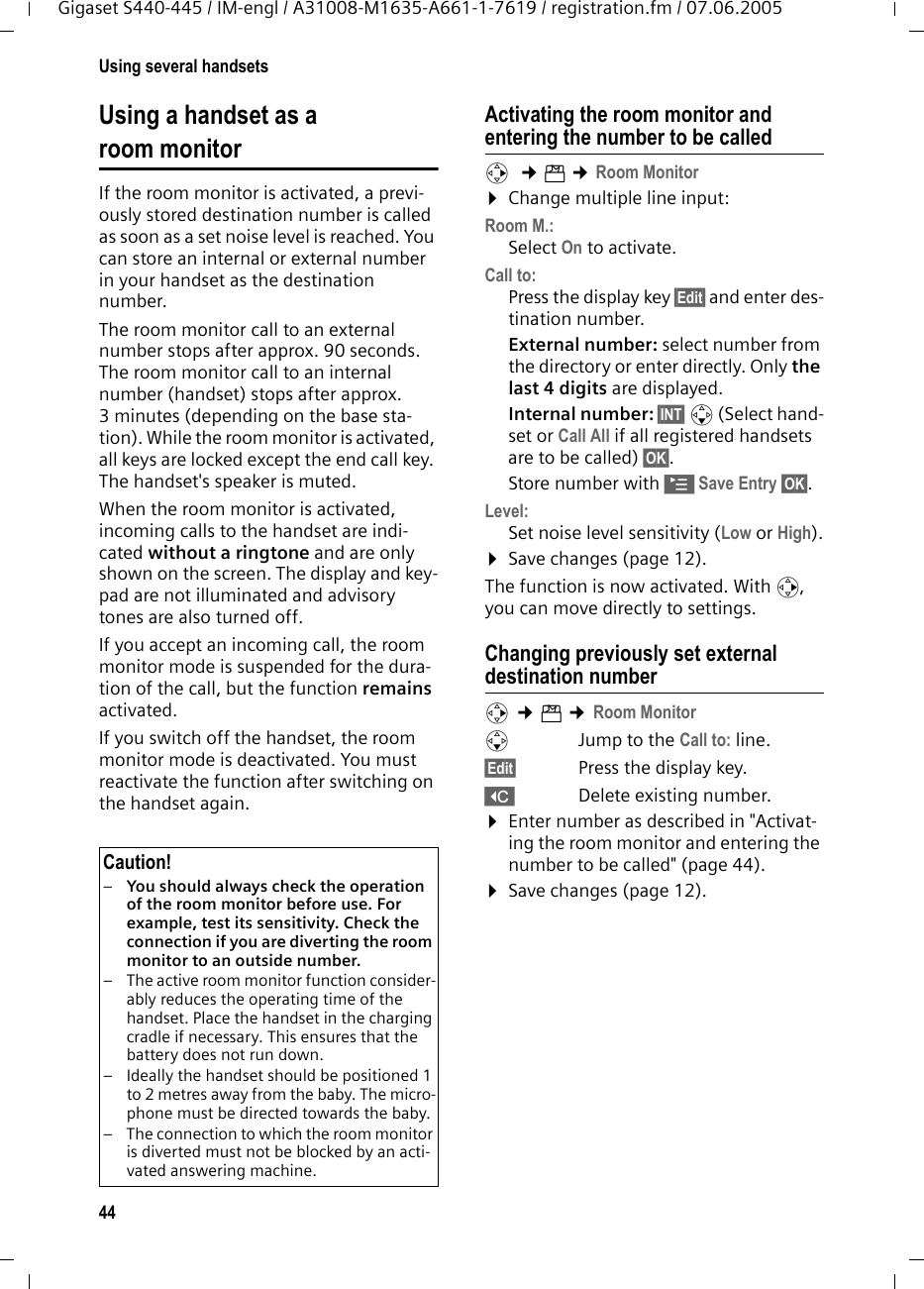 44Using several handsetsGigaset S440-445 / IM-engl / A31008-M1635-A661-1-7619 / registration.fm / 07.06.2005Using a handset as a room monitorIf the room monitor is activated, a previ-ously stored destination number is called as soon as a set noise level is reached. You can store an internal or external number in your handset as the destination number. The room monitor call to an external number stops after approx. 90 seconds. The room monitor call to an internal number (handset) stops after approx. 3 minutes (depending on the base sta-tion). While the room monitor is activated, all keys are locked except the end call key. The handset's speaker is muted. When the room monitor is activated, incoming calls to the handset are indi-cated without a ringtone and are only shown on the screen. The display and key-pad are not illuminated and advisory tones are also turned off.If you accept an incoming call, the room monitor mode is suspended for the dura-tion of the call, but the function remains activated.If you switch off the handset, the room monitor mode is deactivated. You must reactivate the function after switching on the handset again. Activating the room monitor and entering the number to be calledv  &cent;&iacute; &cent;Room Monitor&curren;Change multiple line input:Room M.:Select On to activate.Call to:Press the display key &sect;Edit&sect; and enter des-tination number.External number: select number from the directory or enter directly. Only the last 4 digits are displayed.Internal number: &sect;INT&sect; s (Select hand-set or Call All if all registered handsets are to be called) &sect;OK&sect;.Store number with &copy;Save Entry &sect;OK&sect;.Level:Set noise level sensitivity (Low or High).&curren;Save changes (page 12).The function is now activated. With v, you can move directly to settings.Changing previously set external destination numberv &cent;&iacute; &cent;Room MonitorsJump to the Call to: line.&sect;Edit&sect; Press the display key.XDelete existing number.&curren;Enter number as described in "Activat-ing the room monitor and entering the number to be called" (page 44).&curren;Save changes (page 12).Caution!&ndash;You should always check the operation of the room monitor before use. For example, test its sensitivity. Check the connection if you are diverting the room monitor to an outside number. &ndash; The active room monitor function consider-ably reduces the operating time of the handset. Place the handset in the charging cradle if necessary. This ensures that the battery does not run down.&ndash; Ideally the handset should be positioned 1 to 2 metres away from the baby. The micro-phone must be directed towards the baby. &ndash; The connection to which the room monitor is diverted must not be blocked by an acti-vated answering machine.