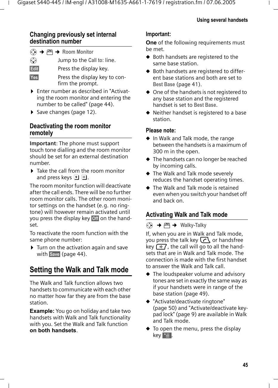 45Using several handsetsGigaset S440-445 / IM-engl / A31008-M1635-A661-1-7619 / registration.fm / 07.06.2005Changing previously set internal destination number v &cent;&iacute; &cent;Room MonitorsJump to the Call to: line.&sect;Edit&sect; Press the display key.&sect;Yes&sect; Press the display key to con-firm the prompt.&curren;Enter number as described in "Activat-ing the room monitor and entering the number to be called" (page 44).&curren;Save changes (page 12).Deactivating the room monitor remotelyImportant: The phone must support touch tone dialling and the room monitor should be set for an external destination number.&curren;Take the call from the room monitor and press keys 9 ;. The room monitor function will deactivate after the call ends. There will be no further room monitor calls. The other room moni-tor settings on the handset (e.g. no ring-tone) will however remain activated until you press the display key &sect;Off&sect; on the hand-set. To reactivate the room function with the same phone number:&curren;Turn on the activation again and save with &sect;Save&sect; (page 44). Setting the Walk and Talk modeThe Walk and Talk function allows two handsets to communicate with each other no matter how far they are from the base station. Example: You go on holiday and take two handsets with Walk and Talk functionality with you. Set the Walk and Talk function on both handsets. Important: One of the following requirements must be met.uBoth handsets are registered to the same base station.uBoth handsets are registered to differ-ent base stations and both are set to Best Base (page 41). uOne of the handsets is not registered to any base station and the registered handset is set to Best Base.uNeither handset is registered to a base station. Please note:uIn Walk and Talk mode, the range between the handsets is a maximum of 300 m in the open.uThe handsets can no longer be reached by incoming calls.uThe Walk and Talk mode severely reduces the handset operating times.uThe Walk and Talk mode is retained even when you switch your handset off and back on.Activating Walk and Talk modev  &cent;&iacute; &cent; Walky-TalkyIf, when you are in Walk and Talk mode, you press the talk key c or handsfree key d, the call will go to all the hand-sets that are in Walk and Talk mode. The connection is made with the first handset to answer the Walk and Talk call. uThe loudspeaker volume and advisory tones are set in exactly the same way as if your handsets were in range of the base station (page 49). u"Activate/deactivate ringtone" (page 50) and "Activate/deactivate key-pad lock" (page 9) are available in Walk and Talk mode.uTo open the menu, press the display key &copy;.