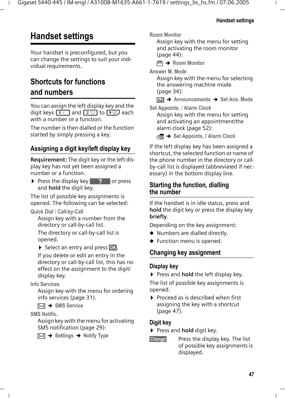 47Handset settingsGigaset S440-445 / IM-engl / A31008-M1635-A661-1-7619 / settings_bs_hs.fm / 07.06.2005Handset settingsYour handset is preconfigured, but you can change the settings to suit your indi-vidual requirements.Shortcuts for functions and numbersYou can assign the left display key and the digit keys Q and 2 to O each with a number or a function. The number is then dialled or the function started by simply pressing a key. Assigning a digit key/left display keyRequirement: The digit key or the left dis-play key has not yet been assigned a number or a function.&curren;Press the display key } or press and hold the digit key.The list of possible key assignments is opened. The following can be selected:Quick Dial / Call-by-CallAssign key with a number from the directory or call-by-call list.The directory or call-by-call list is opened. &curren;Select an entry and press &sect;OK&sect;. If you delete or edit an entry in the directory or call-by-call list, this has no effect on the assignment to the digit/display key.Info ServicesAssign key with the menu for ordering info services (page 31). &icirc; &cent;SMS Service SMS Notific.Assign key with the menu for activating SMS notification (page 29):&icirc; &cent;Settings &cent;Notify Type Room MonitorAssign key with the menu for setting and activating the room monitor (page 44):&iacute; &cent;Room Monitor Answer M. ModeAssign key with the menu for selecting the answering machine mode (page 34):&Icirc; &cent;Announcements &cent;Set Ans. Mode Set Appoints. / Alarm ClockAssign key with the menu for setting and activating an appointment/the alarm clock (page 52):&igrave; &cent;Set Appoints. / Alarm Clock If the left display key has been assigned a shortcut, the selected function or name of the phone number in the directory or call-by-call list is displayed (abbreviated if nec-essary) in the bottom display line. Starting the function, dialling the numberIf the handset is in idle status, press and hold the digit key or press the display key briefly. Depending on the key assignment: uNumbers are dialled directly.uFunction menu is opened.Changing key assignmentDisplay key &curren;Press and hold the left display key.The list of possible key assignments is opened. &curren;Proceed as is described when first assigning the key with a shortcut (page 47). Digit key &curren;Press and hold digit key.&sect;Change&sect; Press the display key. The list of possible key assignments is displayed. 