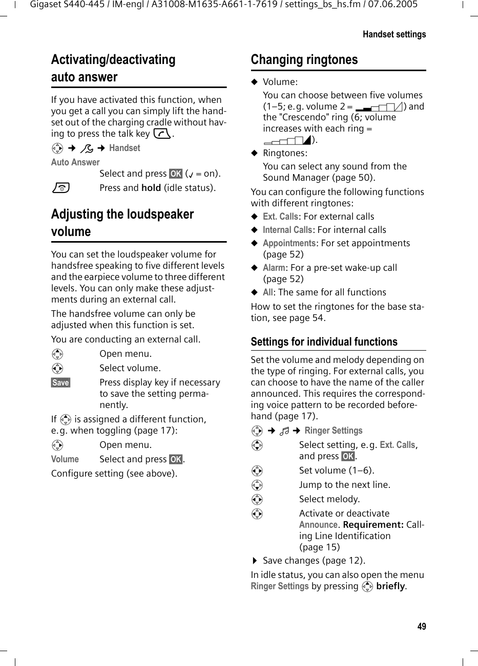 49Handset settingsGigaset S440-445 / IM-engl / A31008-M1635-A661-1-7619 / settings_bs_hs.fm / 07.06.2005Activating/deactivating auto answerIf you have activated this function, when you get a call you can simply lift the hand-set out of the charging cradle without hav-ing to press the talk key c.v &cent;&ETH; &cent;HandsetAuto AnswerSelect and press &sect;OK&sect; (&permil;=on).a Press and hold (idle status). Adjusting the loudspeaker volumeYou can set the loudspeaker volume for handsfree speaking to five different levels and the earpiece volume to three different levels. You can only make these adjust-ments during an external call. The handsfree volume can only be adjusted when this function is set.You are conducting an external call.tOpen menu.r Select volume.&sect;Save&sect; Press display key if necessary to save the setting perma-nently.If t is assigned a different function, e.g. when toggling (page 17):vOpen menu.Volume Select and press &sect;OK&sect;.Configure setting (see above).Changing ringtonesuVolume:You can choose between five volumes (1&ndash;5; e.g. volume 2 = &circ;) and the "Crescendo" ring (6; volume increases with each ring = &permil;). uRingtones:You can select any sound from the Sound Manager (page 50). You can configure the following functions with different ringtones:uExt. Calls: For external callsuInternal Calls: For internal callsuAppointments: For set appointments (page 52)uAlarm: For a pre-set wake-up call (page 52)uAll: The same for all functionsHow to set the ringtones for the base sta-tion, see page 54.Settings for individual functionsSet the volume and melody depending on the type of ringing. For external calls, you can choose to have the name of the caller announced. This requires the correspond-ing voice pattern to be recorded before-hand (page 17).v &cent;&iuml; &cent;Ringer Settings qSelect setting, e.g. Ext. Calls, and press &sect;OK&sect;.rSet volume (1&ndash;6). sJump to the next line.rSelect melody.rActivate or deactivate Announce. Requirement: Call-ing Line Identification (page 15)&curren;Save changes (page 12).In idle status, you can also open the menu Ringer Settings by pressing t briefly.