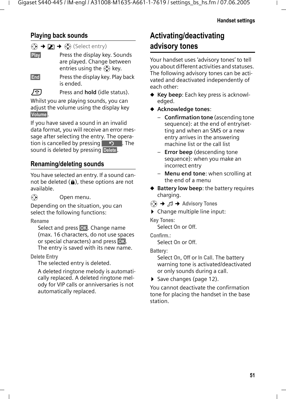 51Handset settingsGigaset S440-445 / IM-engl / A31008-M1635-A661-1-7619 / settings_bs_hs.fm / 07.06.2005Playing back soundsv &cent;&Euml; &cent;q(Select entry) &sect;Play&sect; Press the display key. Sounds are played. Change between entries using the q key.&sect;End&sect; Press the display key. Play back is ended. a Press and hold (idle status). Whilst you are playing sounds, you can adjust the volume using the display key &sect;Volume&sect;.If you have saved a sound in an invalid data format, you will receive an error mes-sage after selecting the entry. The opera-tion is cancelled by pressing &Icirc;. The sound is deleted by pressing &sect;Delete&sect;.Renaming/deleting soundsYou have selected an entry. If a sound can-not be deleted (&egrave;), these options are not available.v Open menu.Depending on the situation, you can select the following functions:Rename Select and press &sect;OK&sect;. Change name (max. 16 characters, do not use spaces or special characters) and press &sect;OK&sect;. The entry is saved with its new name. Delete Entry The selected entry is deleted. A deleted ringtone melody is automati-cally replaced. A deleted ringtone mel-ody for VIP calls or anniversaries is not automatically replaced.Activating/deactivating advisory tonesYour handset uses &lsquo;advisory tones&rsquo; to tell you about different activities and statuses. The following advisory tones can be acti-vated and deactivated independently of each other:uKey beep: Each key press is acknowl-edged.uAcknowledge tones: &ndash;Confirmation tone (ascending tone sequence): at the end of entry/set-ting and when an SMS or a new entry arrives in the answering machine list or the call list&ndash;Error beep (descending tone sequence): when you make an incorrect entry&ndash;Menu end tone: when scrolling at the end of a menu uBattery low beep: the battery requires charging.v &cent;&iuml; &cent;Advisory Tones&curren;Change multiple line input:Key Tones: Select On or Off.Confirm.: Select On or Off.Battery: Select On, Off or In Call. The battery warning tone is activated/deactivated or only sounds during a call. &curren;Save changes (page 12).You cannot deactivate the confirmation tone for placing the handset in the base station.