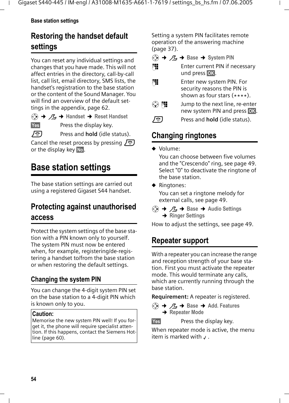 54Base station settingsGigaset S440-445 / IM-engl / A31008-M1635-A661-1-7619 / settings_bs_hs.fm / 07.06.2005Restoring the handset defaultsettingsYou can reset any individual settings and changes that you have made. This will not affect entries in the directory, call-by-call list, call list, email directory, SMS lists, the handset's registration to the base station or the content of the Sound Manager. You will find an overview of the default set-tings in the appendix, page 62.v &cent;&ETH; &cent;Handset &cent;Reset Handset&sect;Yes&sect; Press the display key.a Press and hold (idle status).Cancel the reset process by pressing a or the display key &sect;No&sect;.Base station settingsThe base station settings are carried out using a registered Gigaset S44 handset.Protecting against unauthorisedaccessProtect the system settings of the base sta-tion with a PIN known only to yourself. The system PIN must now be entered when, for example, registering/de-regis-tering a handset to/from the base station or when restoring the default settings.Changing the system PINYou can change the 4-digit system PIN set on the base station to a 4-digit PIN which is known only to you.Setting a system PIN facilitates remote operation of the answering machine (page 37). v &cent;&ETH; &cent;Base &cent;System PIN~  Enter current PIN if necessary und press &sect;OK&sect;.~  Enter new system PIN. For security reasons the PIN is shown as four stars (****).s~ Jump to the next line, re-enter new system PIN and press &sect;OK&sect;.a Press and hold (idle status). Changing ringtonesuVolume:You can choose between five volumes and the "Crescendo" ring, see page 49. Select "0" to deactivate the ringtone of the base station.uRingtones:You can set a ringtone melody for external calls, see page 49. v &cent;&ETH; &cent;Base &cent;Audio Settings &cent;Ringer SettingsHow to adjust the settings, see page 49. Repeater supportWith a repeater you can increase the range and reception strength of your base sta-tion. First you must activate the repeater mode. This would terminate any calls, which are currently running through the base station.Requirement: A repeater is registered.v &cent;&ETH; &cent;Base &cent;Add. Features &cent;Repeater Mode&sect;Yes&sect; Press the display key.When repeater mode is active, the menu item is marked with &permil;.Caution:Memorise the new system PIN well! If you for-get it, the phone will require specialist atten-tion. If this happens, contact the Siemens Hot-line (page 60).