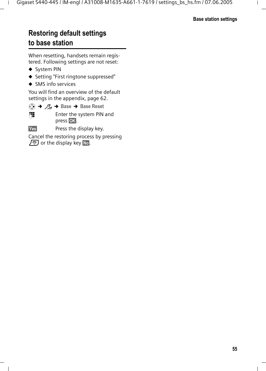 55Base station settingsGigaset S440-445 / IM-engl / A31008-M1635-A661-1-7619 / settings_bs_hs.fm / 07.06.2005Restoring default settings to base station When resetting, handsets remain regis-tered. Following settings are not reset:uSystem PINuSetting "First ringtone suppressed"uSMS info servicesYou will find an overview of the default settings in the appendix, page 62.v &cent;&ETH; &cent;Base &cent;Base Reset ~Enter the system PIN and press &sect;OK&sect;.&sect;Yes&sect; Press the display key.Cancel the restoring process by pressing a or the display key &sect;No&sect;.