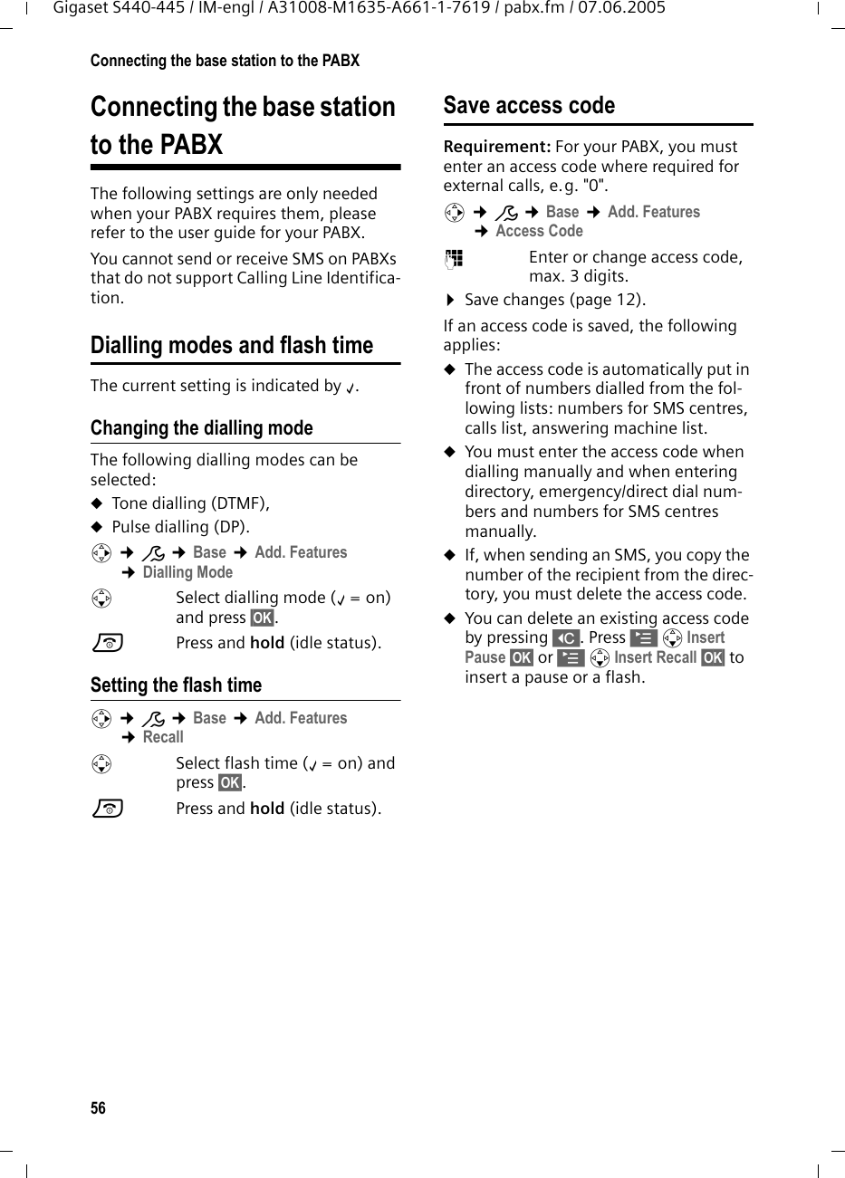 56Connecting the base station to the PABXGigaset S440-445 / IM-engl / A31008-M1635-A661-1-7619 / pabx.fm / 07.06.2005Connecting the base station to the PABXThe following settings are only needed when your PABX requires them, please refer to the user guide for your PABX.You cannot send or receive SMS on PABXs that do not support Calling Line Identifica-tion.Dialling modes and flash timeThe current setting is indicated by &permil;.Changing the dialling modeThe following dialling modes can be selected:uTone dialling (DTMF),uPulse dialling (DP).v &cent;&ETH; &cent;Base &cent;Add. Features &cent;Dialling ModesSelect dialling mode (&permil;=on) and press &sect;OK&sect;. a Press and hold (idle status). Setting the flash time v &cent;&ETH; &cent;Base &cent;Add. Features &cent;RecallsSelect flash time (&permil;=on) and press &sect;OK&sect;.a Press and hold (idle status). Save access code Requirement: For your PABX, you must enter an access code where required for external calls, e.g. "0".v &cent;&ETH; &cent;Base &cent;Add. Features &cent;Access Code~Enter or change access code, max. 3 digits.&curren;Save changes (page 12).If an access code is saved, the following applies:uThe access code is automatically put in front of numbers dialled from the fol-lowing lists: numbers for SMS centres, calls list, answering machine list.uYou must enter the access code when dialling manually and when entering directory, emergency/direct dial num-bers and numbers for SMS centres manually.uIf, when sending an SMS, you copy the number of the recipient from the direc-tory, you must delete the access code.uYou can delete an existing access code by pressing X. Press &copy; s Insert Pause &sect;OK&sect; or &copy; s Insert Recall &sect;OK&sect; to insert a pause or a flash.
