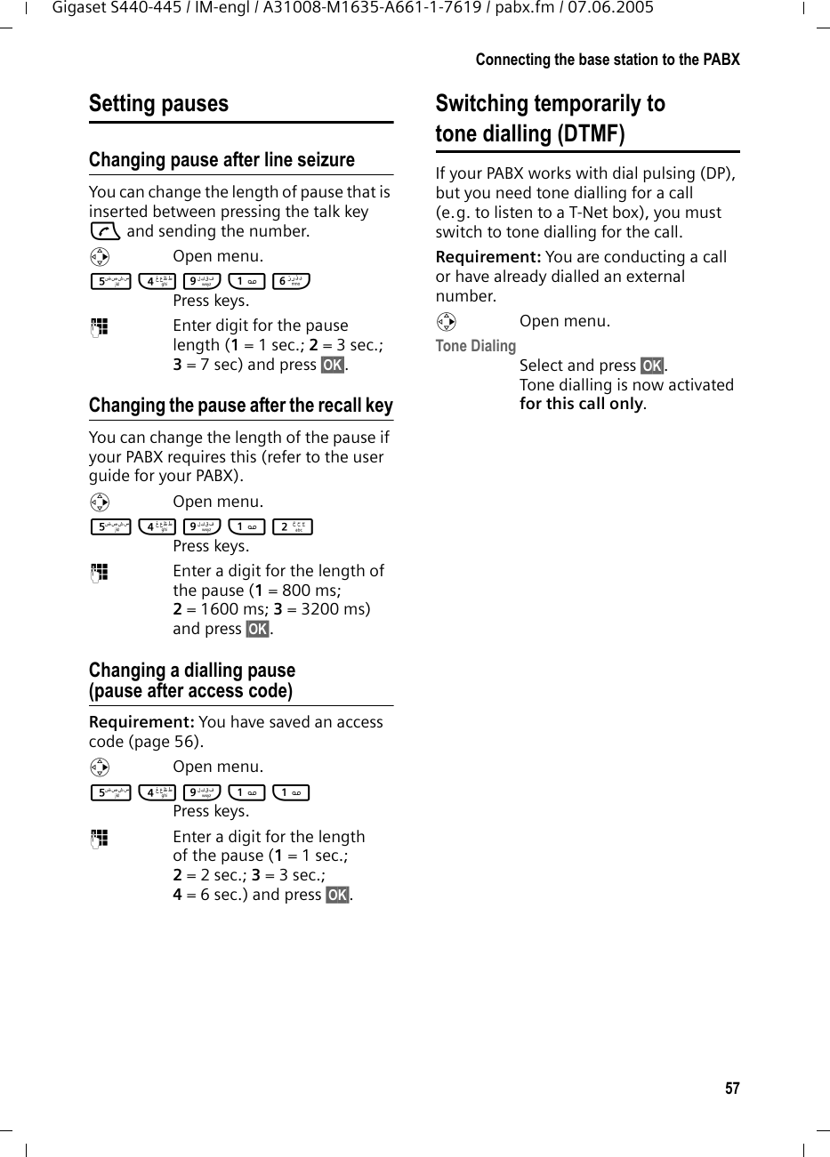 57Connecting the base station to the PABXGigaset S440-445 / IM-engl / A31008-M1635-A661-1-7619 / pabx.fm / 07.06.2005Setting pausesChanging pause after line seizureYou can change the length of pause that is inserted between pressing the talk key c and sending the number. vOpen menu.5 4 O 1 L Press keys. ~Enter digit for the pause length (1= 1 sec.; 2=3sec.; 3= 7 sec) and press &sect;OK&sect;.Changing the pause after the recall keyYou can change the length of the pause if your PABX requires this (refer to the user guide for your PABX). v Open menu.5 4 O 1 2 Press keys. ~Enter a digit for the length of the pause (1= 800 ms; 2= 1600 ms; 3= 3200 ms) and press &sect;OK&sect;. Changing a dialling pause (pause after access code)Requirement: You have saved an access code (page 56).v Open menu.5 4 O 1 1 Press keys. ~Enter a digit for the length of the pause (1 = 1 sec.; 2= 2 sec.; 3= 3 sec.; 4= 6 sec.) and press &sect;OK&sect;.Switching temporarily to tone dialling (DTMF)If your PABX works with dial pulsing (DP), but you need tone dialling for a call (e.g. to listen to a T-Net box), you must switch to tone dialling for the call.Requirement: You are conducting a call or have already dialled an external number.v Open menu.Tone DialingSelect and press &sect;OK&sect;.Tone dialling is now activated for this call only.