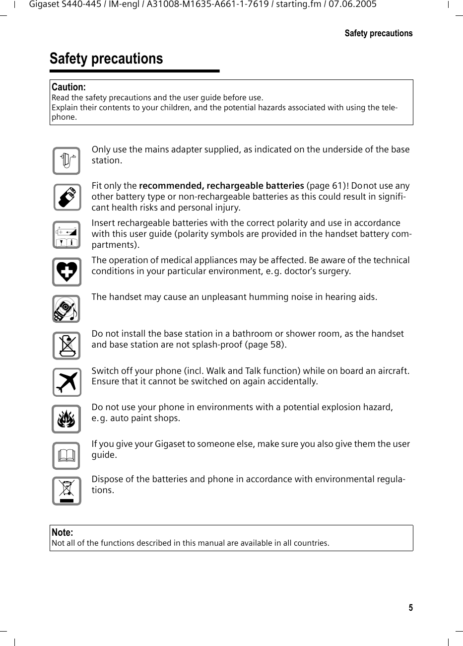 5Safety precautionsGigaset S440-445 / IM-engl / A31008-M1635-A661-1-7619 / starting.fm / 07.06.2005Safety precautionsCaution:Read the safety precautions and the user guide before use.Explain their contents to your children, and the potential hazards associated with using the tele-phone.Only use the mains adapter supplied, as indicated on the underside of the base station.Fit only the recommended, rechargeable batteries (page 61)! Donot use any other battery type or non-rechargeable batteries as this could result in signifi-cant health risks and personal injury.Insert rechargeable batteries with the correct polarity and use in accordance with this user guide (polarity symbols are provided in the handset battery com-partments).The operation of medical appliances may be affected. Be aware of the technical conditions in your particular environment, e.g. doctor's surgery.The handset may cause an unpleasant humming noise in hearing aids.Do not install the base station in a bathroom or shower room, as the handset and base station are not splash-proof (page 58).Switch off your phone (incl. Walk and Talk function) while on board an aircraft. Ensure that it cannot be switched on again accidentally.Do not use your phone in environments with a potential explosion hazard, e.g. auto paint shops.If you give your Gigaset to someone else, make sure you also give them the user guide.Dispose of the batteries and phone in accordance with environmental regula-tions.$&lsaquo;&OElig;&fnof;Note:Not all of the functions described in this manual are available in all countries.