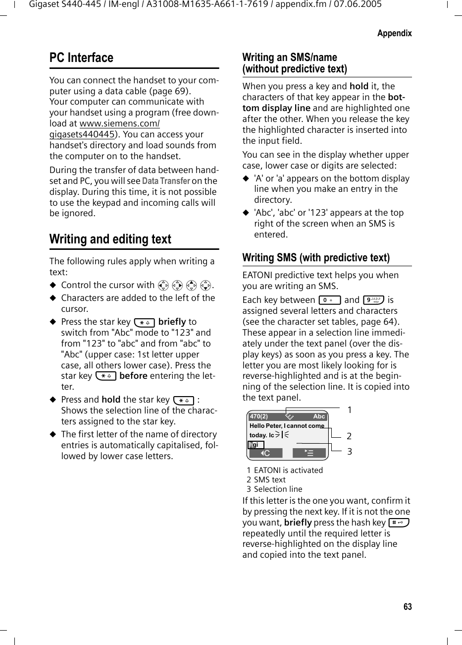 63AppendixGigaset S440-445 / IM-engl / A31008-M1635-A661-1-7619 / appendix.fm / 07.06.2005PC InterfaceYou can connect the handset to your com-puter using a data cable (page 69). Your computer can communicate with your handset using a program (free down-load at www.siemens.com/gigasets440445). You can access your handset's directory and load sounds from the computer on to the handset.During the transfer of data between hand-set and PC, you will see Data Transfer on the display. During this time, it is not possible to use the keypad and incoming calls will be ignored.Writing and editing textThe following rules apply when writing a text:uControl the cursor with u v t s.uCharacters are added to the left of the cursor.uPress the star key * briefly to switch from "Abc" mode to "123" and from "123" to "abc" and from "abc" to "Abc" (upper case: 1st letter upper case, all others lower case). Press the star key * before entering the let-ter. uPress and hold the star key * : Shows the selection line of the charac-ters assigned to the star key.uThe first letter of the name of directory entries is automatically capitalised, fol-lowed by lower case letters.Writing an SMS/name (without predictive text)When you press a key and hold it, the characters of that key appear in the bot-tom display line and are highlighted one after the other. When you release the key the highlighted character is inserted into the input field. You can see in the display whether upper case, lower case or digits are selected:u'A' or 'a' appears on the bottom display line when you make an entry in the directory.u'Abc', 'abc' or '123' appears at the top right of the screen when an SMS is entered. Writing SMS (with predictive text)EATONI predictive text helps you when you are writing an SMS. Each key between Q and O is assigned several letters and characters (see the character set tables, page 64). These appear in a selection line immedi-ately under the text panel (over the dis-play keys) as soon as you press a key. The letter you are most likely looking for is reverse-highlighted and is at the begin-ning of the selection line. It is copied into the text panel. 1 EATONI is activated2SMS text3Selection lineIf this letter is the one you want, confirm it by pressing the next key. If it is not the one you want, briefly press the hash key # repeatedly until the required letter is reverse-highlighted on the display line and copied into the text panel. 470(2) &Ccedil;AbcHello Peter, I cannot come today. IchgiW&uml; 123