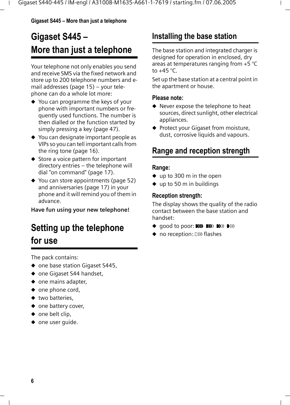 6Gigaset S445 &ndash; More than just a telephoneGigaset S440-445 / IM-engl / A31008-M1635-A661-1-7619 / starting.fm / 07.06.2005Gigaset S445 &ndash; More than just a telephoneYour telephone not only enables you send and receive SMS via the fixed network and store up to 200 telephone numbers and e-mail addresses (page 15) &ndash; your tele-phone can do a whole lot more: uYou can programme the keys of your phone with important numbers or fre-quently used functions. The number is then dialled or the function started by simply pressing a key (page 47). uYou can designate important people as VIPs so you can tell important calls from the ring tone (page 16). uStore a voice pattern for important directory entries &ndash; the telephone will dial "on command" (page 17).uYou can store appointments (page 52) and anniversaries (page 17) in your phone and it will remind you of them in advance.Have fun using your new telephone! Setting up the telephone for useThe pack contains:uone base station Gigaset S445,uone Gigaset S44 handset,uone mains adapter,uone phone cord,utwo batteries,uone battery cover,uone belt clip,uone user guide.Installing the base stationThe base station and integrated charger is designed for operation in enclosed, dry areas at temperatures ranging from +5 &deg;C to +45 &deg;C. Set up the base station at a central point in the apartment or house.Please note: uNever expose the telephone to heat sources, direct sunlight, other electrical appliances.uProtect your Gigaset from moisture, dust, corrosive liquids and vapours.Range and reception strengthRange: uup to 300 m in the openuup to 50 m in buildingsReception strength:The display shows the quality of the radio contact between the base station and handset:ugood to poor: &ETH;i&Ntilde;&Ograve; uno reception: | flashes