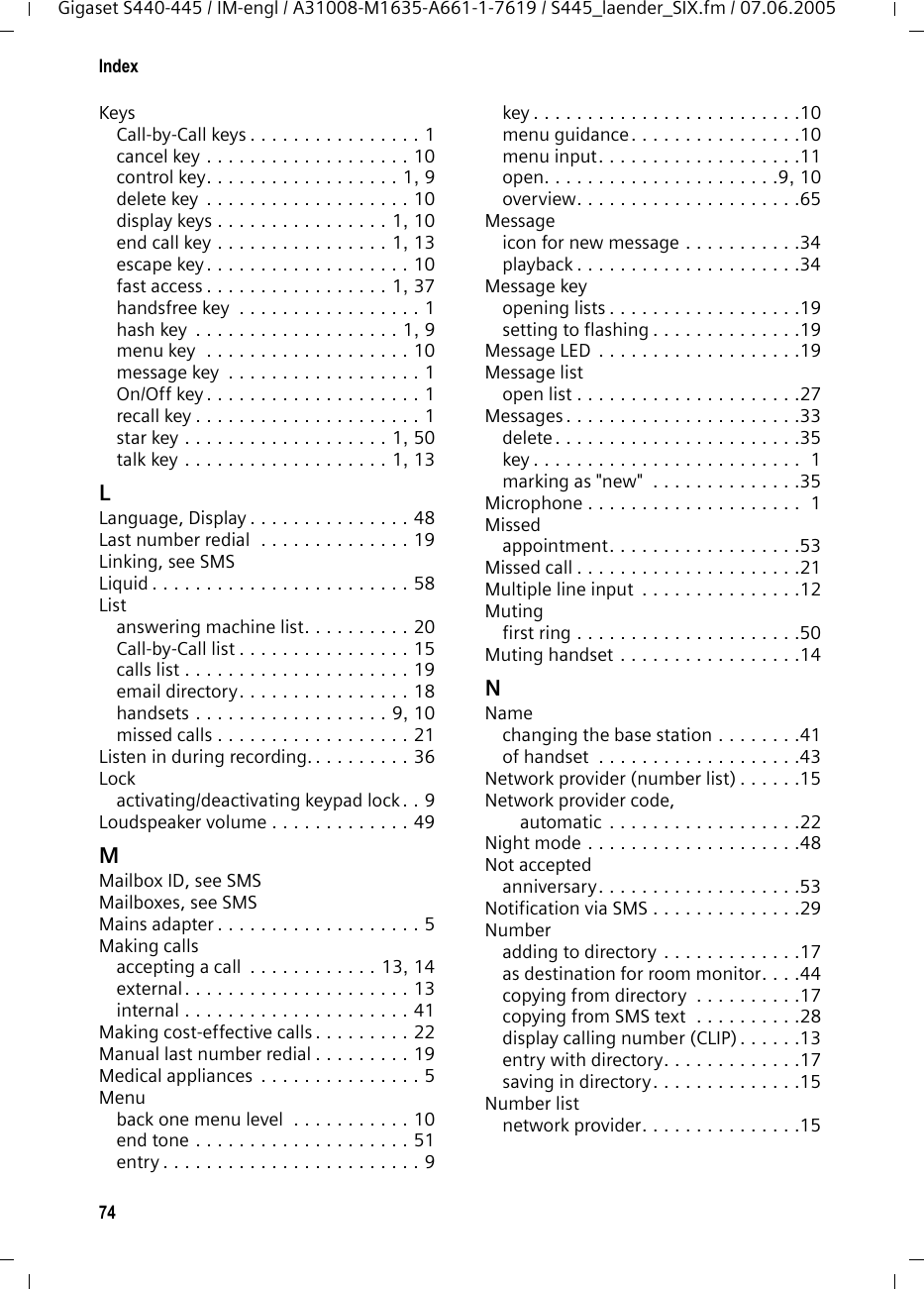 74IndexGigaset S440-445 / IM-engl / A31008-M1635-A661-1-7619 / S445_laender_SIX.fm / 07.06.2005KeysCall-by-Call keys . . . . . . . . . . . . . . . . 1cancel key . . . . . . . . . . . . . . . . . . . 10control key. . . . . . . . . . . . . . . . . . 1, 9delete key  . . . . . . . . . . . . . . . . . . . 10display keys . . . . . . . . . . . . . . . . 1, 10end call key . . . . . . . . . . . . . . . . 1, 13escape key. . . . . . . . . . . . . . . . . . . 10fast access . . . . . . . . . . . . . . . . . 1, 37handsfree key  . . . . . . . . . . . . . . . . . 1hash key  . . . . . . . . . . . . . . . . . . . 1, 9menu key  . . . . . . . . . . . . . . . . . . . 10message key  . . . . . . . . . . . . . . . . . . 1On/Off key . . . . . . . . . . . . . . . . . . . . 1recall key . . . . . . . . . . . . . . . . . . . . . 1star key . . . . . . . . . . . . . . . . . . . 1, 50talk key . . . . . . . . . . . . . . . . . . . 1, 13LLanguage, Display . . . . . . . . . . . . . . . 48Last number redial  . . . . . . . . . . . . . . 19Linking, see SMSLiquid . . . . . . . . . . . . . . . . . . . . . . . . 58Listanswering machine list. . . . . . . . . . 20Call-by-Call list . . . . . . . . . . . . . . . . 15calls list . . . . . . . . . . . . . . . . . . . . . 19email directory. . . . . . . . . . . . . . . . 18handsets . . . . . . . . . . . . . . . . . . 9, 10missed calls . . . . . . . . . . . . . . . . . . 21Listen in during recording. . . . . . . . . . 36Lockactivating/deactivating keypad lock. . 9Loudspeaker volume . . . . . . . . . . . . . 49MMailbox ID, see SMSMailboxes, see SMSMains adapter . . . . . . . . . . . . . . . . . . . 5Making callsaccepting a call  . . . . . . . . . . . . 13, 14external . . . . . . . . . . . . . . . . . . . . . 13internal . . . . . . . . . . . . . . . . . . . . . 41Making cost-effective calls . . . . . . . . . 22Manual last number redial . . . . . . . . . 19Medical appliances  . . . . . . . . . . . . . . . 5Menuback one menu level  . . . . . . . . . . . 10end tone . . . . . . . . . . . . . . . . . . . . 51entry . . . . . . . . . . . . . . . . . . . . . . . . 9key . . . . . . . . . . . . . . . . . . . . . . . . .10menu guidance. . . . . . . . . . . . . . . .10menu input. . . . . . . . . . . . . . . . . . .11open. . . . . . . . . . . . . . . . . . . . . .9, 10overview. . . . . . . . . . . . . . . . . . . . .65Messageicon for new message . . . . . . . . . . .34playback . . . . . . . . . . . . . . . . . . . . .34Message keyopening lists . . . . . . . . . . . . . . . . . .19setting to flashing . . . . . . . . . . . . . .19Message LED . . . . . . . . . . . . . . . . . . .19Message listopen list . . . . . . . . . . . . . . . . . . . . .27Messages . . . . . . . . . . . . . . . . . . . . . .33delete. . . . . . . . . . . . . . . . . . . . . . .35key . . . . . . . . . . . . . . . . . . . . . . . . .  1marking as "new"  . . . . . . . . . . . . . .35Microphone . . . . . . . . . . . . . . . . . . . .  1Missedappointment. . . . . . . . . . . . . . . . . .53Missed call . . . . . . . . . . . . . . . . . . . . .21Multiple line input  . . . . . . . . . . . . . . .12Mutingfirst ring . . . . . . . . . . . . . . . . . . . . .50Muting handset . . . . . . . . . . . . . . . . .14NNamechanging the base station . . . . . . . .41of handset  . . . . . . . . . . . . . . . . . . .43Network provider (number list) . . . . . .15Network provider code, automatic . . . . . . . . . . . . . . . . . .22Night mode . . . . . . . . . . . . . . . . . . . .48Not acceptedanniversary. . . . . . . . . . . . . . . . . . .53Notification via SMS . . . . . . . . . . . . . .29Numberadding to directory . . . . . . . . . . . . .17as destination for room monitor. . . .44copying from directory  . . . . . . . . . .17copying from SMS text  . . . . . . . . . .28display calling number (CLIP) . . . . . .13entry with directory. . . . . . . . . . . . .17saving in directory. . . . . . . . . . . . . .15Number listnetwork provider. . . . . . . . . . . . . . .15