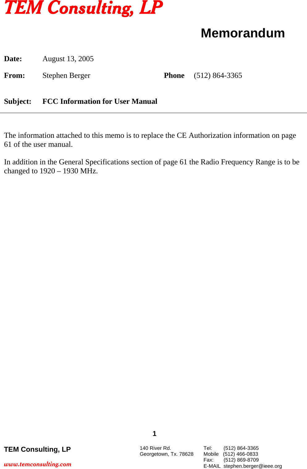 TEM Consulting, LP  Memorandum Date: August 13, 2005      From: Stephen Berger         Phone (512) 864-3365 Subject: FCC Information for User Manual   The information attached to this memo is to replace the CE Authorization information on page 61 of the user manual.  In addition in the General Specifications section of page 61 the Radio Frequency Range is to be changed to 1920 &ndash; 1930 MHz.  1 TEM Consulting, LP  www.temconsulting.com 140 River Rd. Georgetown, Tx. 78628  Tel:        (512) 864-3365 Mobile   (512) 466-0833 Fax:       (512) 869-8709 E-MAIL  stephen.berger@ieee.org  