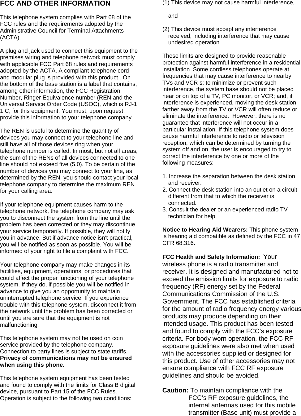 FCC AND OTHER INFORMATION  This telephone system complies with Part 68 of the FCC rules and the requirements adopted by the Administrative Council for Terminal Attachments (ACTA).  A plug and jack used to connect this equipment to the premises wiring and telephone network must comply with applicable FCC Part 68 rules and requirements adopted by the ACTA. A compliant telephone cord and modular plug is provided with this product.. On the bottom of the base station is a label that contains, among other information, the FCC Registration Number, Ringer Equivalence number (REN and the Universal Service Order Code (USOC), which is RJ-1 1 C, for this equipment. You must, upon request, provide this information to your telephone company.  The REN is useful to determine the quantity of devices you may connect to your telephone line and still have all of those devices ring when your telephone number is called. In most, but not all areas, the sum of the RENs of all devices connected to one line should not exceed five (5.0). To be certain of the number of devices you may connect to your line, as determined by the REN, you should contact your local telephone company to determine the maximum REN for your calling area.  If your telephone equipment causes harm to the telephone network, the telephone company may ask you to disconnect the system from the line until the problem has been corrected or they may discontinue your service temporarily. If possible, they will notify you in advance. But if advance notice isn't practical, you will be notified as soon as possible. You will be informed of your right to file a complaint with FCC.  Your telephone company may make changes in its facilities, equipment, operations, or procedures that could affect the proper functioning of your telephone system. If they do, if possible you will be notified in advance to give you an opportunity to maintain uninterrupted telephone service. If you experience trouble with this telephone system, disconnect it from the network until the problem has been corrected or until you are sure that the equipment is not malfunctioning.  This telephone system may not be used on coin service provided by the telephone company. Connection to party lines is subject to state tariffs. Privacy of communications may not be ensured when using this phone.  This telephone system equipment has been tested and found to comply with the limits for Class B digital device, pursuant to Part 15 of the FCC Rules. Operation is subject to the following two conditions:  (1) This device may not cause harmful interference,   and   (2) This device must accept any interference received, including interference that may cause undesired operation.   These limits are designed to provide reasonable protection against harmful interference in a residential installation. Some cordless telephones operate at frequencies that may cause interference to nearby TVs and VCR s; to minimize or prevent such interference, the system base should not be placed near or on top of a TV, PC monitor, or VCR; and, if interference is experienced, moving the desk station farther away from the TV or VCR will often reduce or eliminate the interference.  However, there is no guarantee that interference will not occur in a particular installation. If this telephone system does cause harmful interference to radio or television reception, which can be determined by turning the system off and on, the user is encouraged to try to correct the interference by one or more of the following measures:  1. Increase the separation between the desk station and receiver. 2. Connect the desk station into an outlet on a circuit different from that to which the receiver is connected. 3. Consult the dealer or an experienced radio TV technician for help.  Notice to Hearing Aid Wearers: This phone system is hearing aid compatible as defined by the FCC in 47 CFR 68.316.  FCC Health and Safety Information:  Your wireless phone is a radio transmitter and receiver. It is designed and manufactured not to exceed the emission limits for exposure to radio frequency (RF) energy set by the Federal Communications Commission of the U.S. Government. The FCC has established criteria for the amount of radio frequency energy various products may produce depending on their intended usage. This product has been tested and found to comply with the FCC&rsquo;s exposure criteria. For body worn operation, the FCC RF exposure guidelines were also met when used with the accessories supplied or designed for this product. Use of other accessories may not ensure compliance with FCC RF exposure guidelines and should be avoided.  Caution: To maintain compliance with the FCC&rsquo;s RF exposure guidelines, the internal antennas used for this mobile transmitter (Base unit) must provide a 