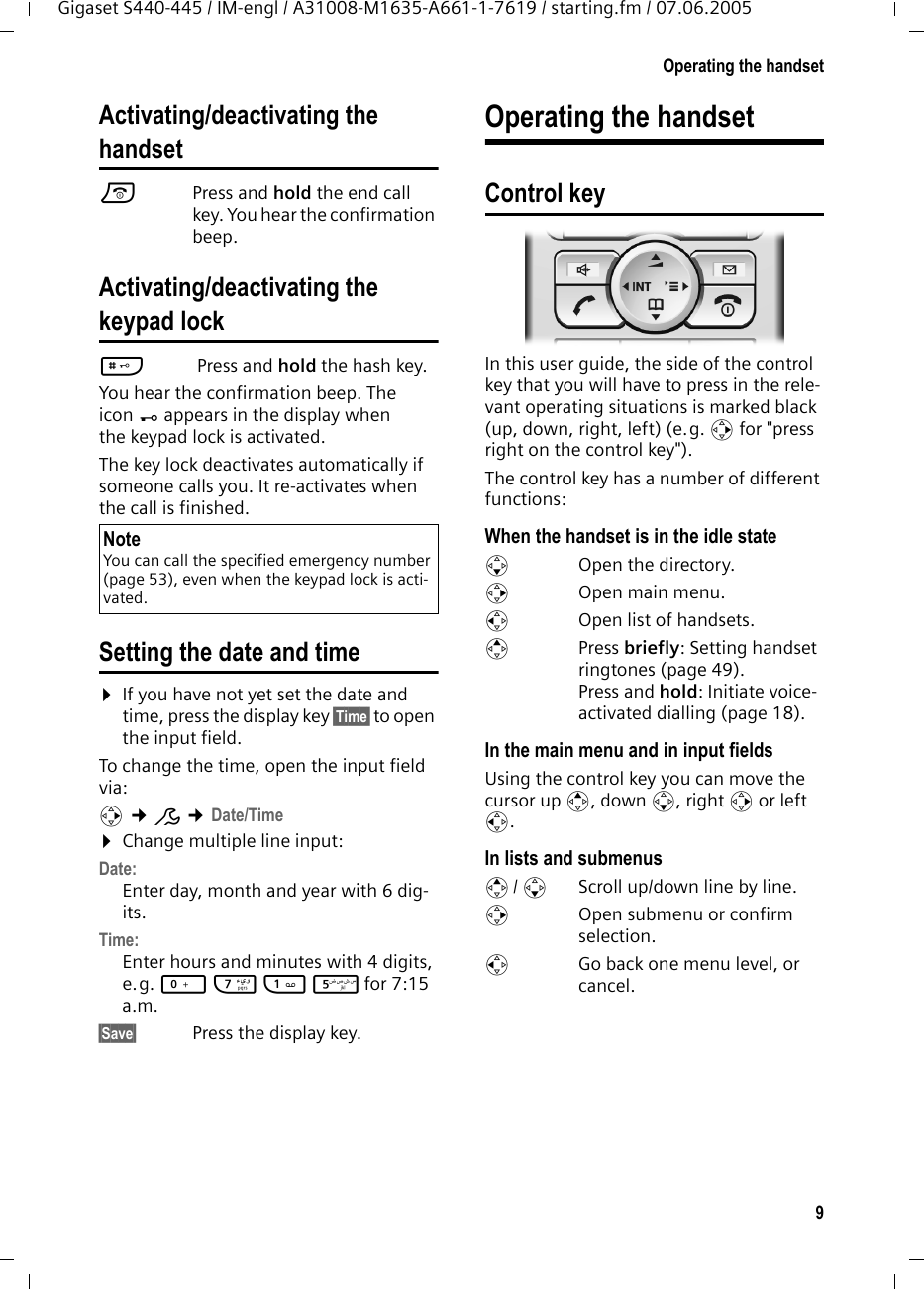 9Operating the handsetGigaset S440-445 / IM-engl / A31008-M1635-A661-1-7619 / starting.fm / 07.06.2005Activating/deactivating the handsetaPress and hold the end call key. You hear the confirmation beep.Activating/deactivating thekeypad lock# Press and hold the hash key. You hear the confirmation beep. The icon Ø appears in the display when the keypad lock is activated.The key lock deactivates automatically if someone calls you. It re-activates when the call is finished.Setting the date and time¤If you have not yet set the date and time, press the display key §Time§ to open the input field. To change the time, open the input field via:v ¢Ð ¢Date/Time¤Change multiple line input:Date:Enter day, month and year with 6 dig-its.Time:Enter hours and minutes with 4 digits, e.g. Q M 1 5 for 7:15 a.m.§Save§  Press the display key.Operating the handsetControl keyIn this user guide, the side of the control key that you will have to press in the rele-vant operating situations is marked black (up, down, right, left) (e.g. v for &quot;press right on the control key&quot;). The control key has a number of different functions:When the handset is in the idle states  Open the directory.v  Open main menu.u  Open list of handsets.tPress briefly: Setting handset ringtones (page 49).Press and hold: Initiate voice-activated dialling (page 18). In the main menu and in input fieldsUsing the control key you can move the cursor up t, down s, right v or left u. In lists and submenus t/ s  Scroll up/down line by line.v  Open submenu or confirm selection.u  Go back one menu level, or cancel.NoteYou can call the specified emergency number (page 53), even when the keypad lock is acti-vated.
