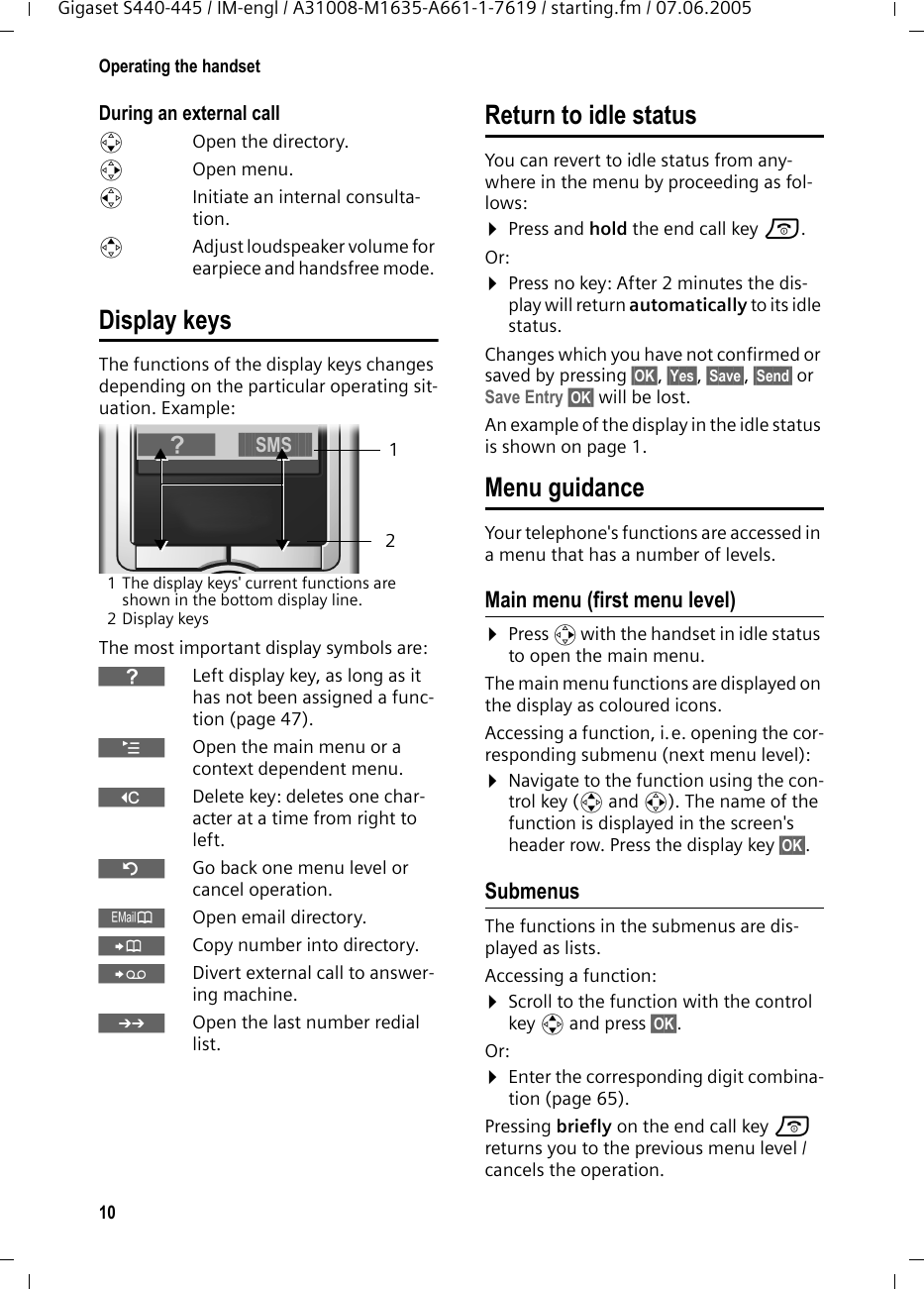 10Operating the handsetGigaset S440-445 / IM-engl / A31008-M1635-A661-1-7619 / starting.fm / 07.06.2005During an external calls  Open the directory.v Open menu.u  Initiate an internal consulta-tion.tAdjust loudspeaker volume for earpiece and handsfree mode. Display keysThe functions of the display keys changes depending on the particular operating sit-uation. Example:1 The display keys&apos; current functions are shown in the bottom display line.2Display keysThe most important display symbols are:}Left display key, as long as it has not been assigned a func-tion (page 47).¨Open the main menu or a context dependent menu.WDelete key: deletes one char-acter at a time from right to left.ÎGo back one menu level or cancel operation.ŒOpen email directory.ÓCopy number into directory. ŸDivert external call to answer-ing machine.•Open the last number redial list.Return to idle statusYou can revert to idle status from any-where in the menu by proceeding as fol-lows:¤Press and hold the end call key a.Or:¤Press no key: After 2 minutes the dis-play will return automatically to its idle status.Changes which you have not confirmed or saved by pressing §OK§, §Yes§, §Save§, §Send§ or Save Entry §OK§ will be lost.An example of the display in the idle status is shown on page 1. Menu guidanceYour telephone&apos;s functions are accessed in a menu that has a number of levels. Main menu (first menu level) ¤Press v with the handset in idle status to open the main menu.The main menu functions are displayed on the display as coloured icons. Accessing a function, i.e. opening the cor-responding submenu (next menu level):¤Navigate to the function using the con-trol key (q and r). The name of the function is displayed in the screen&apos;s header row. Press the display key §OK§. Submenus The functions in the submenus are dis-played as lists. Accessing a function:¤Scroll to the function with the control key q and press §OK§. Or:¤Enter the corresponding digit combina-tion (page 65).Pressing briefly on the end call key a returns you to the previous menu level / cancels the operation.21}§§§§§SMS§§§§§§
