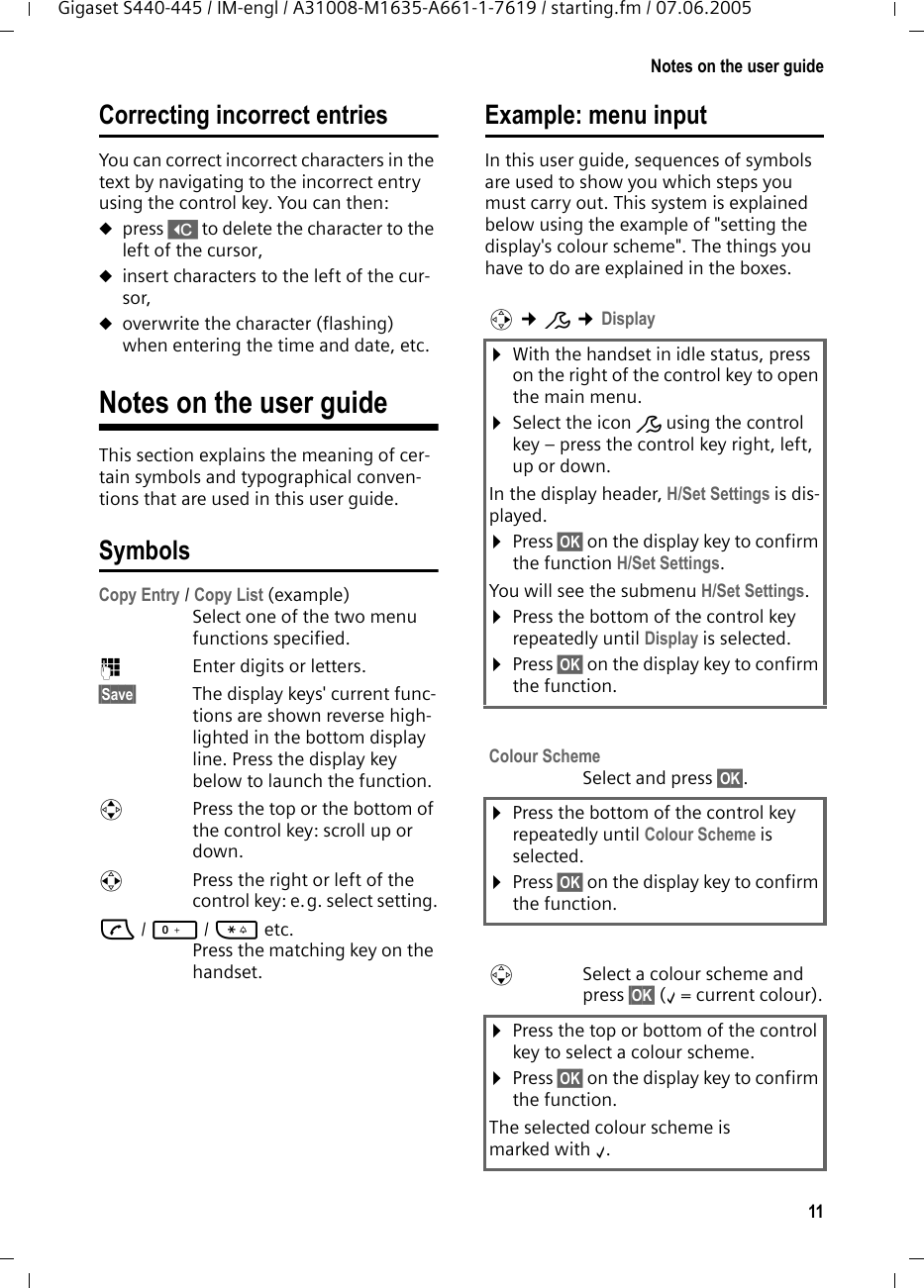 11Notes on the user guideGigaset S440-445 / IM-engl / A31008-M1635-A661-1-7619 / starting.fm / 07.06.2005Correcting incorrect entries You can correct incorrect characters in the text by navigating to the incorrect entry using the control key. You can then:upress X to delete the character to the left of the cursor, uinsert characters to the left of the cur-sor,uoverwrite the character (flashing) when entering the time and date, etc.Notes on the user guideThis section explains the meaning of cer-tain symbols and typographical conven-tions that are used in this user guide.SymbolsCopy Entry / Copy List (example) Select one of the two menu functions specified. ~Enter digits or letters. §Save§ The display keys&apos; current func-tions are shown reverse high-lighted in the bottom display line. Press the display key below to launch the function. qPress the top or the bottom of the control key: scroll up or down. rPress the right or left of the control key: e.g. select setting.c/ Q/ * etc. Press the matching key on the handset. Example: menu inputIn this user guide, sequences of symbols are used to show you which steps you must carry out. This system is explained below using the example of &quot;setting the display&apos;s colour scheme&quot;. The things you have to do are explained in the boxes.v ¢Ð ¢Display ¤With the handset in idle status, press on the right of the control key to open the main menu. ¤Select the icon Ð using the control key – press the control key right, left, up or down.In the display header, H/Set Settings is dis-played.¤Press §OK§ on the display key to confirm the function H/Set Settings.You will see the submenu H/Set Settings.¤Press the bottom of the control key repeatedly until Display is selected.¤Press §OK§ on the display key to confirm the function.Colour SchemeSelect and press §OK§.¤Press the bottom of the control key repeatedly until Colour Scheme is selected.¤Press §OK§ on the display key to confirm the function.sSelect a colour scheme and press §OK§ (‰= current colour).¤Press the top or bottom of the control key to select a colour scheme.¤Press §OK§ on the display key to confirm the function.The selected colour scheme is marked with ‰. 