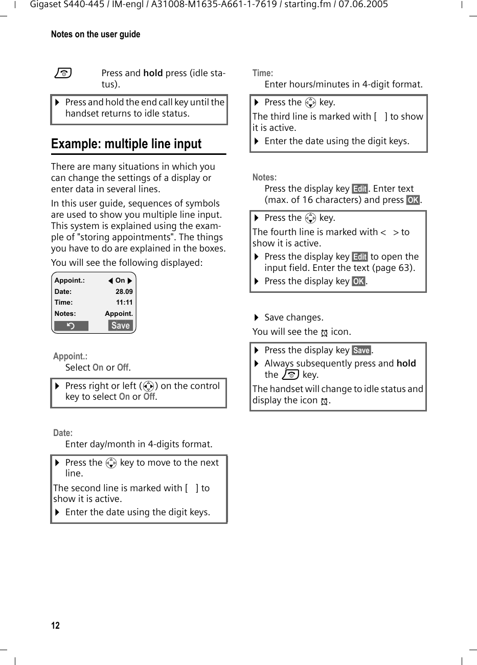 12Notes on the user guideGigaset S440-445 / IM-engl / A31008-M1635-A661-1-7619 / starting.fm / 07.06.2005Example: multiple line input There are many situations in which you can change the settings of a display or enter data in several lines.In this user guide, sequences of symbols are used to show you multiple line input. This system is explained using the exam-ple of &quot;storing appointments&quot;. The things you have to do are explained in the boxes.You will see the following displayed: aPress and hold press (idle sta-tus). ¤Press and hold the end call key until the handset returns to idle status.Appoint.:Select On or Off.¤Press right or left (r) on the control key to select On or Off.Date: Enter day/month in 4-digits format.¤Press the s key to move to the next line.The second line is marked with [ ] to show it is active.¤Enter the date using the digit keys.Appoint.: fOn gDate: 28.09Time: 11:11Notes: Appoint.Î§§Save§§Time:Enter hours/minutes in 4-digit format. ¤Press the s key.The third line is marked with [ ] to show it is active.¤Enter the date using the digit keys.Notes:Press the display key §Edit§. Enter text (max. of 16 characters) and press §OK§.¤Press the s key.The fourth line is marked with &lt; &gt; to show it is active.¤Press the display key §Edit§ to open the input field. Enter the text (page 63).¤Press the display key §OK§.¤Save changes.You will see the ¼ icon.¤Press the display key §Save§.¤Always subsequently press and hold the a key.The handset will change to idle status and display the icon ¼.