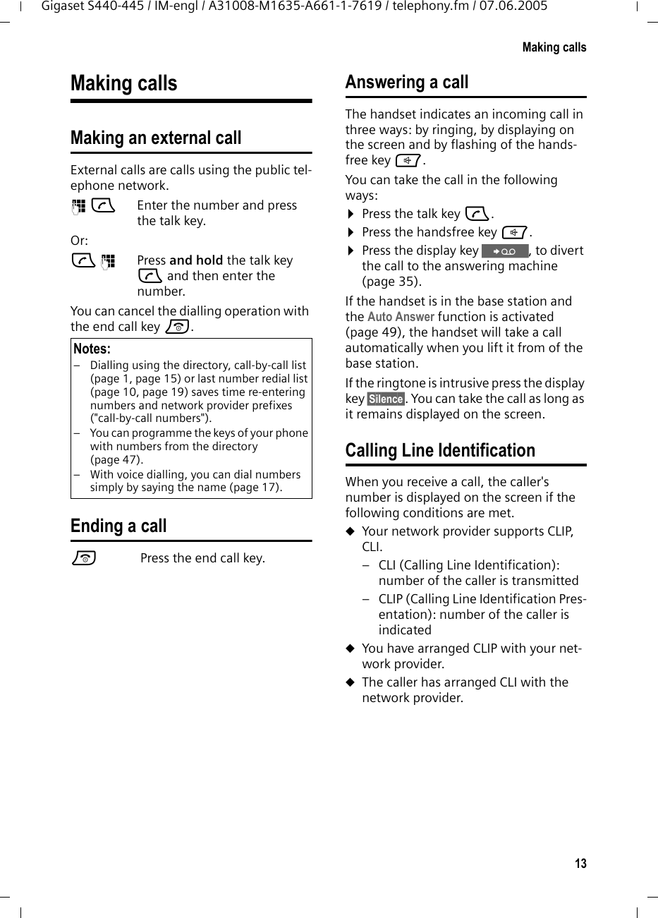 13Making callsGigaset S440-445 / IM-engl / A31008-M1635-A661-1-7619 / telephony.fm / 07.06.2005Making callsMaking an external call External calls are calls using the public tel-ephone network.~c Enter the number and press the talk key. Or:c~ Press and hold the talk key c and then enter the number. You can cancel the dialling operation with the end call key a.Ending a calla Press the end call key.Answering a callThe handset indicates an incoming call in three ways: by ringing, by displaying on the screen and by flashing of the hands-free key d. You can take the call in the following ways:¤Press the talk key c.¤Press the handsfree key d. ¤Press the display key Ÿ, to divert the call to the answering machine (page 35).If the handset is in the base station and the Auto Answer function is activated (page 49), the handset will take a call automatically when you lift it from of the base station.If the ringtone is intrusive press the display key §Silence§. You can take the call as long as it remains displayed on the screen.Calling Line IdentificationWhen you receive a call, the caller&apos;s number is displayed on the screen if the following conditions are met. uYour network provider supports CLIP, CLI. – CLI (Calling Line Identification): number of the caller is transmitted– CLIP (Calling Line Identification Pres-entation): number of the caller is indicateduYou have arranged CLIP with your net-work provider. uThe caller has arranged CLI with the network provider.Notes:– Dialling using the directory, call-by-call list (page 1, page 15) or last number redial list (page 10, page 19) saves time re-entering numbers and network provider prefixes (&quot;call-by-call numbers&quot;). – You can programme the keys of your phone with numbers from the directory (page 47).– With voice dialling, you can dial numbers simply by saying the name (page 17).