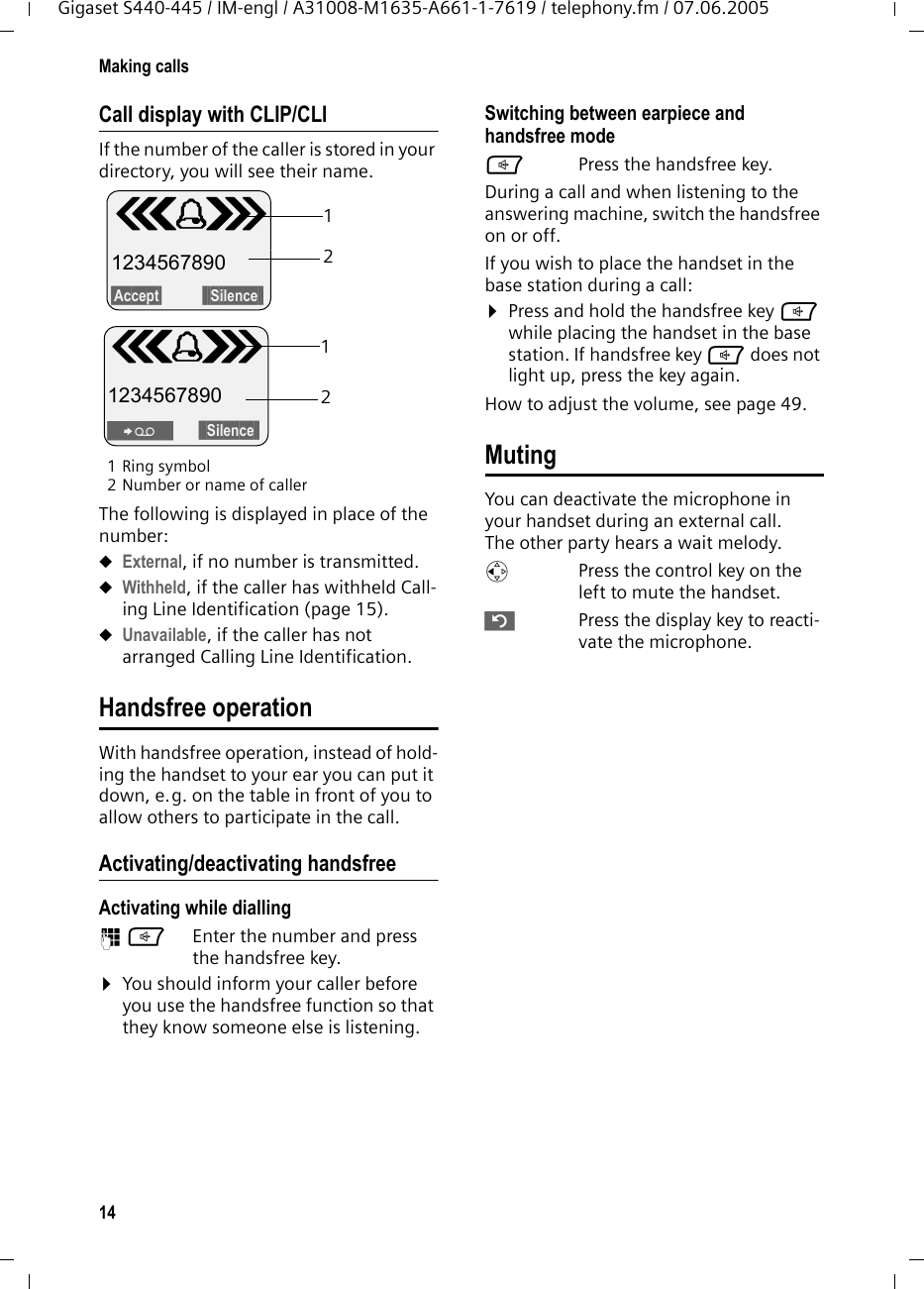14Making callsGigaset S440-445 / IM-engl / A31008-M1635-A661-1-7619 / telephony.fm / 07.06.2005Call display with CLIP/CLIIf the number of the caller is stored in your directory, you will see their name. 1Ring symbol 2 Number or name of callerThe following is displayed in place of the number:uExternal, if no number is transmitted.uWithheld, if the caller has withheld Call-ing Line Identification (page 15).uUnavailable, if the caller has not arranged Calling Line Identification. Handsfree operationWith handsfree operation, instead of hold-ing the handset to your ear you can put it down, e.g. on the table in front of you to allow others to participate in the call.Activating/deactivating handsfreeActivating while dialling ~d Enter the number and press the handsfree key.¤You should inform your caller before you use the handsfree function so that they know someone else is listening. Switching between earpiece and handsfree modedPress the handsfree key.During a call and when listening to the answering machine, switch the handsfree on or off.If you wish to place the handset in the base station during a call:¤Press and hold the handsfree key d while placing the handset in the base station. If handsfree key d does not light up, press the key again.How to adjust the volume, see page 49. MutingYou can deactivate the microphone in your handset during an external call. The other party hears a wait melody. uPress the control key on the left to mute the handset.”Press the display key to reacti-vate the microphone. Å 1234567890§Accept§  §§§Silence§§1212Å 1234567890Ÿ§§§Silence§§