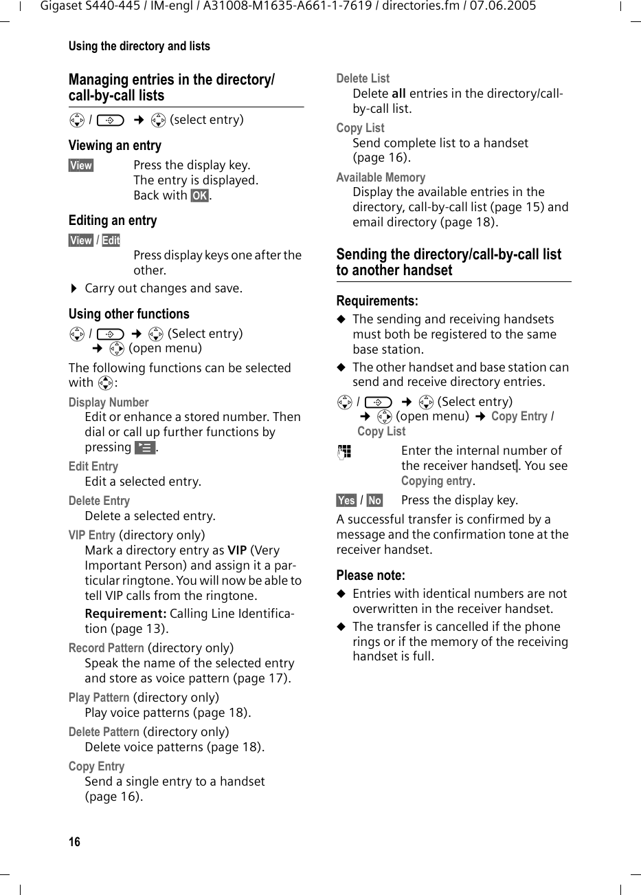 16Using the directory and listsGigaset S440-445 / IM-engl / A31008-M1635-A661-1-7619 / directories.fm / 07.06.2005Managing entries in the directory/call-by-call listss/ C  ¢s(select entry)Viewing an entry §View§ Press the display key. The entry is displayed. Back with §OK§.Editing an entry §View§ / Edit Press display keys one after the other. ¤Carry out changes and save.Using other functions s/ C ¢s(Select entry) ¢v(open menu)The following functions can be selected with q:Display Number Edit or enhance a stored number. Then dial or call up further functions by pressing ©.Edit Entry Edit a selected entry.Delete Entry Delete a selected entry.VIP Entry (directory only)Mark a directory entry as VIP (Very Important Person) and assign it a par-ticular ringtone. You will now be able to tell VIP calls from the ringtone. Requirement: Calling Line Identifica-tion (page 13).Record Pattern (directory only)Speak the name of the selected entry and store as voice pattern (page 17). Play Pattern (directory only)Play voice patterns (page 18).Delete Pattern (directory only)Delete voice patterns (page 18).Copy Entry Send a single entry to a handset (page 16).Delete List Delete all entries in the directory/call-by-call list.Copy List Send complete list to a handset (page 16).Available Memory Display the available entries in the directory, call-by-call list (page 15) and email directory (page 18).Sending the directory/call-by-call list to another handsetRequirements:uThe sending and receiving handsets must both be registered to the same base station. uThe other handset and base station can send and receive directory entries.s/ C  ¢s(Select entry) ¢v(open menu) ¢Copy Entry / Copy List ~Enter the internal number of the receiver handset§. You see Copying entry.§Yes§ / §No§ Press the display key.A successful transfer is confirmed by a message and the confirmation tone at the receiver handset. Please note: uEntries with identical numbers are not overwritten in the receiver handset. uThe transfer is cancelled if the phone rings or if the memory of the receiving handset is full.