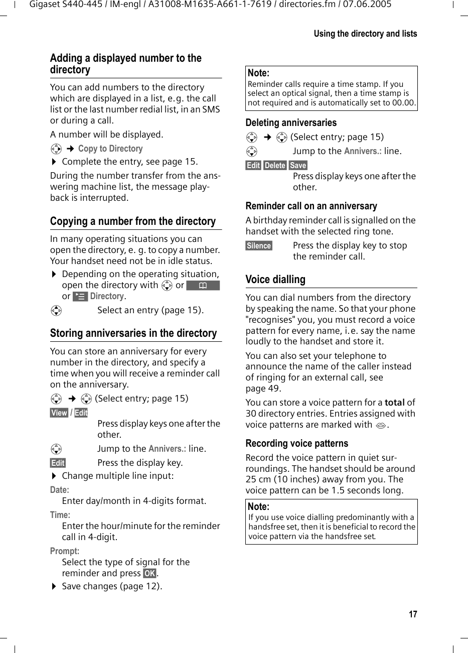 17Using the directory and listsGigaset S440-445 / IM-engl / A31008-M1635-A661-1-7619 / directories.fm / 07.06.2005Adding a displayed number to the directoryYou can add numbers to the directory which are displayed in a list, e.g. the call list or the last number redial list, in an SMS or during a call.A number will be displayed. v ¢Copy to Directory¤Complete the entry, see page 15. During the number transfer from the ans-wering machine list, the message play-back is interrupted. Copying a number from the directory In many operating situations you can open the directory, e. g. to copy a number. Your handset need not be in idle status.¤Depending on the operating situation, open the directory with s or Ò or ©Directory.qSelect an entry (page 15).Storing anniversaries in the directory You can store an anniversary for every number in the directory, and specify a time when you will receive a reminder call on the anniversary.s  ¢s (Select entry; page 15)§View§ / Edit Press display keys one after the other.sJump to the Annivers.: line.§Edit§ Press the display key.¤Change multiple line input:Date:Enter day/month in 4-digits format.Time:Enter the hour/minute for the reminder call in 4-digit. Prompt:Select the type of signal for the reminder and press §OK§.¤Save changes (page 12).Deleting anniversariess  ¢s (Select entry; page 15)sJump to the Annivers.: line.§Edit§ §Delete§ §Save§ Press display keys one after the other.Reminder call on an anniversaryA birthday reminder call is signalled on the handset with the selected ring tone.§Silence§ Press the display key to stop the reminder call. Voice diallingYou can dial numbers from the directory by speaking the name. So that your phone &quot;recognises&quot; you, you must record a voice pattern for every name, i.e. say the name loudly to the handset and store it.You can also set your telephone to announce the name of the caller instead of ringing for an external call, see page 49.You can store a voice pattern for a total of 30 directory entries. Entries assigned with voice patterns are marked with ´.Recording voice patternsRecord the voice pattern in quiet sur-roundings. The handset should be around 25 cm (10 inches) away from you. The voice pattern can be 1.5 seconds long. Note:Reminder calls require a time stamp. If you select an optical signal, then a time stamp is not required and is automatically set to 00.00.Note:If you use voice dialling predominantly with a handsfree set, then it is beneficial to record the voice pattern via the handsfree set.