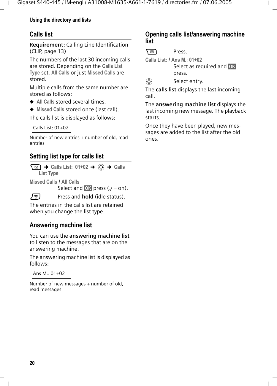 20Using the directory and listsGigaset S440-445 / IM-engl / A31008-M1635-A661-1-7619 / directories.fm / 07.06.2005Calls list Requirement: Calling Line Identification (CLIP, page 13)The numbers of the last 30 incoming calls are stored. Depending on the Calls List Type set, All Calls or just Missed Calls are stored. Multiple calls from the same number are stored as follows: uAll Calls stored several times. uMissed Calls stored once (last call).The calls list is displayed as follows:Number of new entries + number of old, read entriesSetting list type for calls listf ¢Calls List: 01+02 ¢v ¢Calls List TypeMissed Calls / All Calls Select and §OK§ press (‰=on).a Press and hold (idle status). The entries in the calls list are retained when you change the list type.Answering machine list You can use the answering machine list to listen to the messages that are on the answering machine. The answering machine list is displayed as follows:Number of new messages + number of old, read messagesOpening calls list/answering machine listf Press.Calls List: / Ans M.: 01+02 Select as required and §OK§ press.qSelect entry.The calls list displays the last incoming call.The answering machine list displays the last incoming new message. The playback starts.Once they have been played, new mes-sages are added to the list after the old ones. Calls List: 01+02Ans M.: 01+02