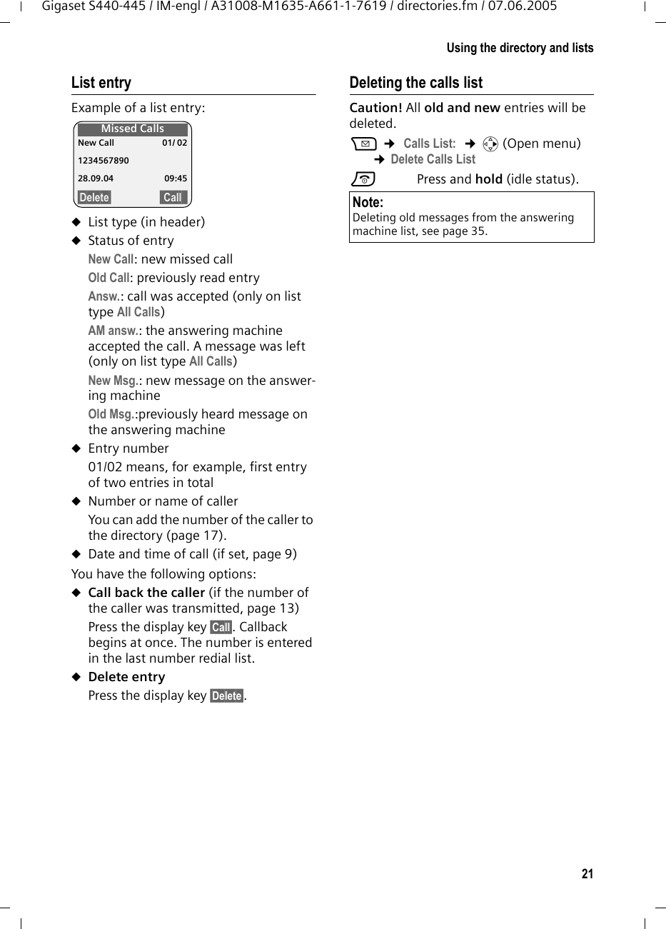 21Using the directory and listsGigaset S440-445 / IM-engl / A31008-M1635-A661-1-7619 / directories.fm / 07.06.2005List entryExample of a list entry:uList type (in header) uStatus of entryNew Call: new missed callOld Call: previously read entryAnsw.: call was accepted (only on list type All Calls)AM answ.: the answering machine accepted the call. A message was left (only on list type All Calls)New Msg.: new message on the answer-ing machineOld Msg.:previously heard message on the answering machineuEntry number01/02 means, for example, first entry of two entries in totaluNumber or name of callerYou can add the number of the caller to the directory (page 17). uDate and time of call (if set, page 9)You have the following options:uCall back the caller (if the number of the caller was transmitted, page 13)Press the display key §Call§. Callback begins at once. The number is entered in the last number redial list.uDelete entry Press the display key §Delete§.Deleting the calls listCaution! All old and new entries will be deleted.f ¢ Calls List:  ¢v (Open menu) ¢Delete Calls List a Press and hold (idle status).Missed CallsNew Call 01/ 021234567890 28.09.04 09:45§Delete§ §§Call§§§ Note:Deleting old messages from the answering machine list, see page 35.