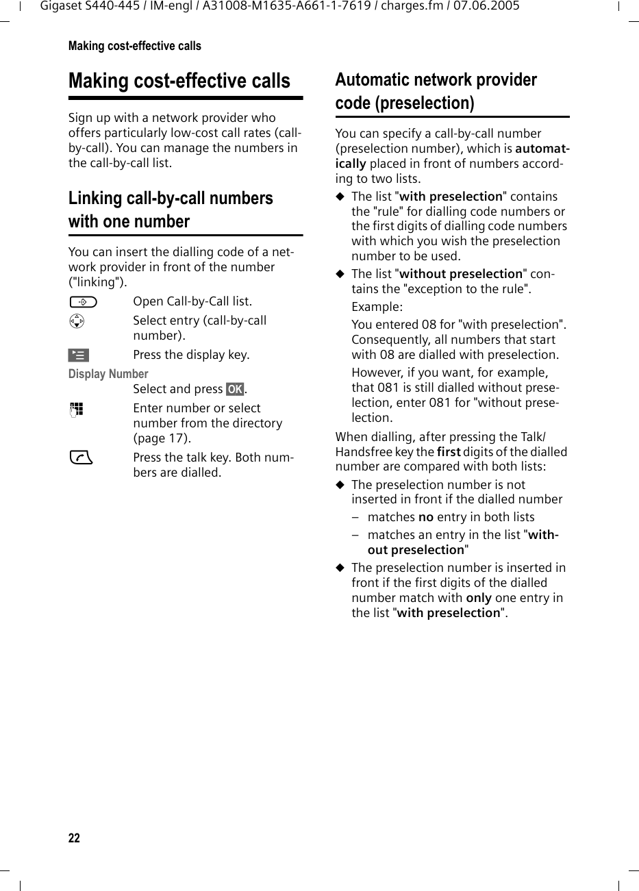 22Making cost-effective callsGigaset S440-445 / IM-engl / A31008-M1635-A661-1-7619 / charges.fm / 07.06.2005Making cost-effective callsSign up with a network provider who offers particularly low-cost call rates (call-by-call). You can manage the numbers in the call-by-call list.Linking call-by-call numbers with one numberYou can insert the dialling code of a net-work provider in front of the number (&quot;linking&quot;).COpen Call-by-Call list.sSelect entry (call-by-call number).©Press the display key.Display Number Select and press §OK§.~Enter number or select number from the directory (page 17).cPress the talk key. Both num-bers are dialled.Automatic network provider code (preselection)You can specify a call-by-call number (preselection number), which is automat-ically placed in front of numbers accord-ing to two lists.uThe list &quot;with preselection&quot; contains the &quot;rule&quot; for dialling code numbers or the first digits of dialling code numbers with which you wish the preselection number to be used. uThe list &quot;without preselection&quot; con-tains the &quot;exception to the rule&quot;.Example:You entered 08 for &quot;with preselection&quot;. Consequently, all numbers that start with 08 are dialled with preselection.However, if you want, for example, that 081 is still dialled without prese-lection, enter 081 for &quot;without prese-lection.When dialling, after pressing the Talk/Handsfree key the first digits of the dialled number are compared with both lists:uThe preselection number is not inserted in front if the dialled number–matches no entry in both lists – matches an entry in the list &quot;with-out preselection&quot;uThe preselection number is inserted in front if the first digits of the dialled number match with only one entry in the list &quot;with preselection&quot;.