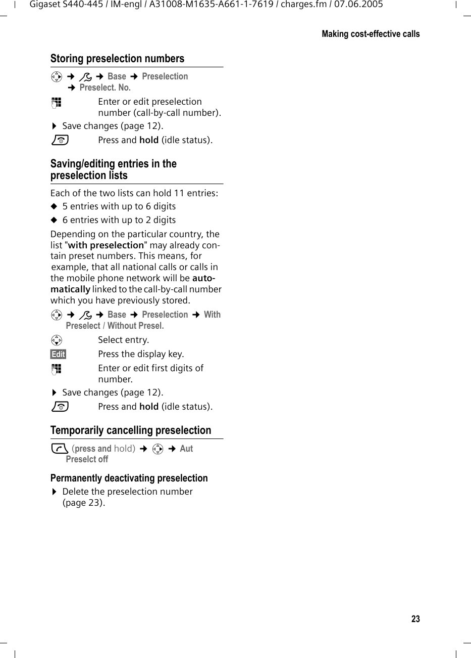 23Making cost-effective callsGigaset S440-445 / IM-engl / A31008-M1635-A661-1-7619 / charges.fm / 07.06.2005Storing preselection numbersv ¢Ð ¢Base ¢Preselection ¢Preselect. No.~Enter or edit preselection number (call-by-call number).¤Save changes (page 12).a Press and hold (idle status). Saving/editing entries in the preselection listsEach of the two lists can hold 11 entries:u5 entries with up to 6 digitsu6 entries with up to 2 digitsDepending on the particular country, the list &quot;with preselection&quot; may already con-tain preset numbers. This means, for example, that all national calls or calls in the mobile phone network will be auto-matically linked to the call-by-call number which you have previously stored.v ¢Ð ¢Base ¢Preselection ¢With Preselect / Without Presel. sSelect entry.§Edit§ Press the display key.~Enter or edit first digits of number.¤Save changes (page 12).a Press and hold (idle status). Temporarily cancelling preselectionc (press and hold) ¢v ¢Aut Preselct offPermanently deactivating preselection¤Delete the preselection number (page 23).