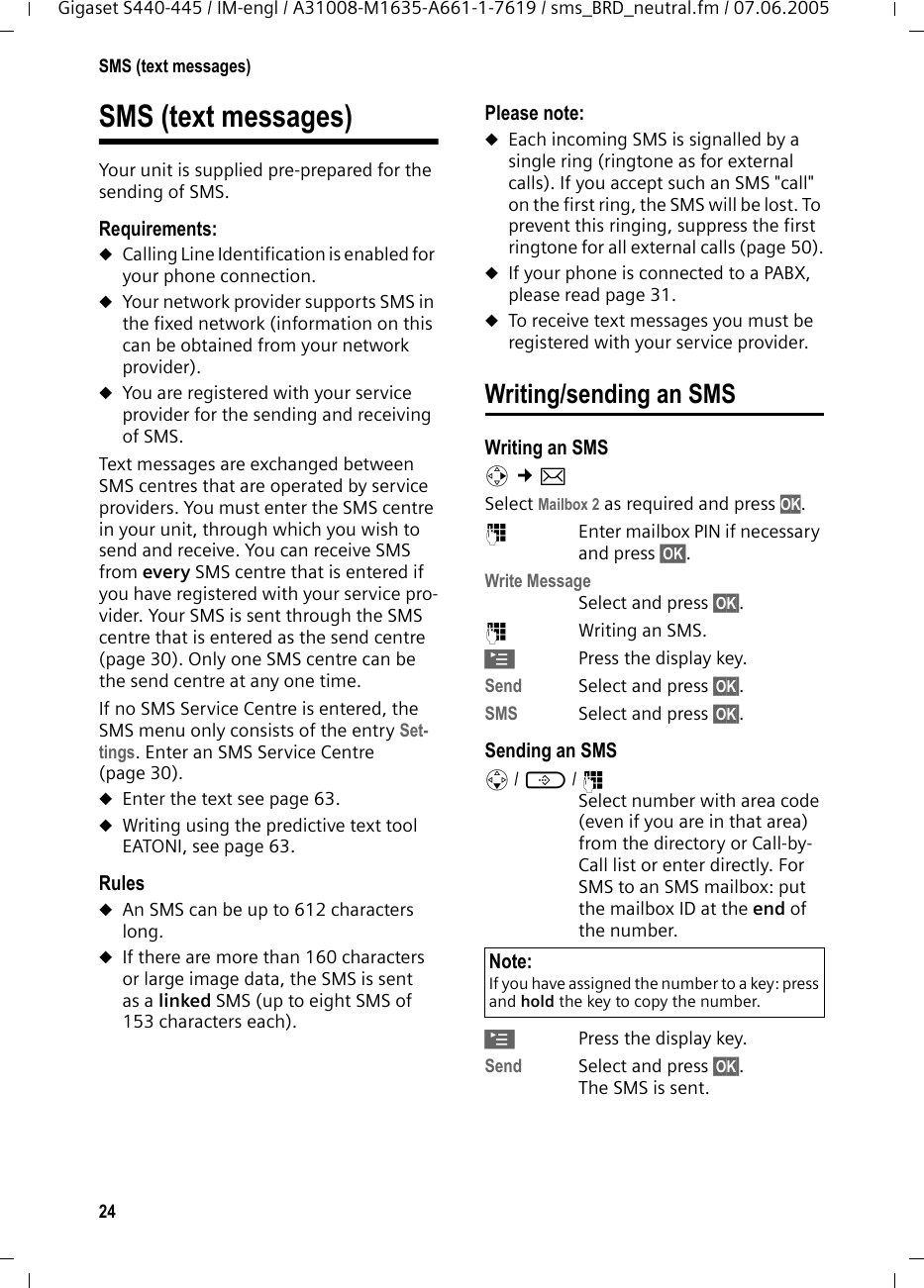 24SMS (text messages)Gigaset S440-445 / IM-engl / A31008-M1635-A661-1-7619 / sms_BRD_neutral.fm / 07.06.2005SMS (text messages)Your unit is supplied pre-prepared for the sending of SMS.Requirements:uCalling Line Identification is enabled for your phone connection.uYour network provider supports SMS in the fixed network (information on this can be obtained from your network provider).uYou are registered with your service provider for the sending and receiving of SMS.Text messages are exchanged between SMS centres that are operated by service providers. You must enter the SMS centre in your unit, through which you wish to send and receive. You can receive SMS from every SMS centre that is entered if you have registered with your service pro-vider. Your SMS is sent through the SMS centre that is entered as the send centre (page 30). Only one SMS centre can be the send centre at any one time. If no SMS Service Centre is entered, the SMS menu only consists of the entry Set-tings. Enter an SMS Service Centre (page 30). uEnter the text see page 63.uWriting using the predictive text tool EATONI, see page 63. RulesuAn SMS can be up to 612 characters long. uIf there are more than 160 characters or large image data, the SMS is sent as a linked SMS (up to eight SMS of 153 characters each). Please note: uEach incoming SMS is signalled by a single ring (ringtone as for external calls). If you accept such an SMS &quot;call&quot; on the first ring, the SMS will be lost. To prevent this ringing, suppress the first ringtone for all external calls (page 50).uIf your phone is connected to a PABX, please read page 31. uTo receive text messages you must be registered with your service provider.Writing/sending an SMSWriting an SMSv ¢î Select Mailbox 2 as required and press OK.~  Enter mailbox PIN if necessary and press §OK§.Write Message Select and press §OK§. ~Writing an SMS.©Press the display key.Send  Select and press §OK§.SMS Select and press §OK§.Sending an SMSs/ C/ ~Select number with area code (even if you are in that area) from the directory or Call-by-Call list or enter directly. For SMS to an SMS mailbox: put the mailbox ID at the end of the number.©Press the display key.Send Select and press §OK§.The SMS is sent.Note:If you have assigned the number to a key: press and hold the key to copy the number. 