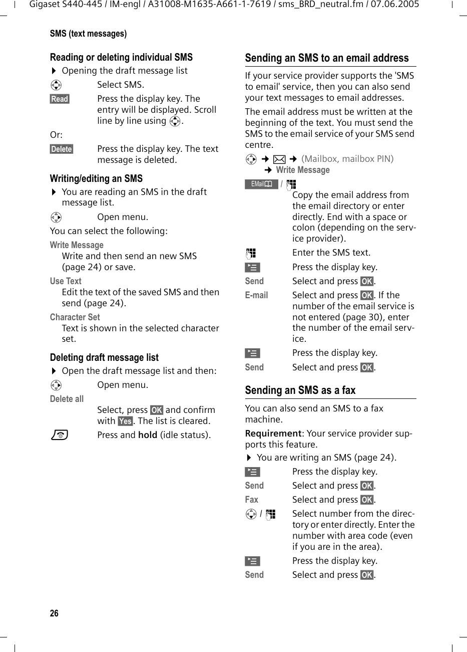 26SMS (text messages)Gigaset S440-445 / IM-engl / A31008-M1635-A661-1-7619 / sms_BRD_neutral.fm / 07.06.2005Reading or deleting individual SMS ¤Opening the draft message listqSelect SMS.§Read§ Press the display key. The entry will be displayed. Scroll line by line using q.Or: §Delete§ Press the display key. The text message is deleted.Writing/editing an SMS¤You are reading an SMS in the draft message list. vOpen menu. You can select the following: Write Message Write and then send an new SMS (page 24) or save.Use Text Edit the text of the saved SMS and then send (page 24).Character SetText is shown in the selected character set.Deleting draft message list ¤Open the draft message list and then:vOpen menu. Delete all Select, press §OK§ and confirm with §Yes§. The list is cleared.a Press and hold (idle status). Sending an SMS to an email addressIf your service provider supports the &apos;SMS to email&apos; service, then you can also send your text messages to email addresses. The email address must be written at the beginning of the text. You must send the SMS to the email service of your SMS send centre. v ¢î ¢(Mailbox, mailbox PIN) ¢Write Message Œ/ ~ Copy the email address from the email directory or enter directly. End with a space or colon (depending on the serv-ice provider).~Enter the SMS text.©Press the display key.Send Select and press §OK§.E-mail Select and press §OK§. If the number of the email service is not entered (page 30), enter the number of the email serv-ice.©Press the display key.Send Select and press §OK§.Sending an SMS as a faxYou can also send an SMS to a fax machine.Requirement: Your service provider sup-ports this feature. ¤You are writing an SMS (page 24).©Press the display key.Send  Select and press §OK§. Fax Select and press §OK§.s/ ~Select number from the direc-tory or enter directly. Enter the number with area code (even if you are in the area). ©Press the display key.Send  Select and press §OK§. 