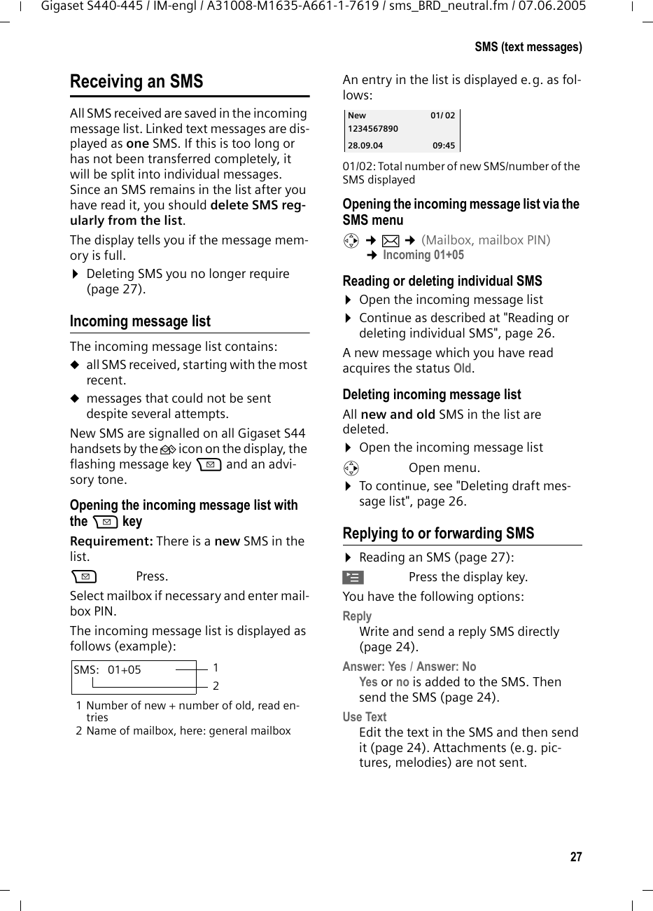 27SMS (text messages)Gigaset S440-445 / IM-engl / A31008-M1635-A661-1-7619 / sms_BRD_neutral.fm / 07.06.2005Receiving an SMSAll SMS received are saved in the incoming message list. Linked text messages are dis-played as one SMS. If this is too long or has not been transferred completely, it will be split into individual messages. Since an SMS remains in the list after you have read it, you should delete SMS reg-ularly from the list.The display tells you if the message mem-ory is full.¤Deleting SMS you no longer require (page 27).Incoming message listThe incoming message list contains:uall SMS received, starting with the most recent. umessages that could not be sent despite several attempts.New SMS are signalled on all Gigaset S44 handsets by the À icon on the display, the flashing message key f and an advi-sory tone. Opening the incoming message list with the f keyRequirement: There is a new SMS in the list.f Press.Select mailbox if necessary and enter mail-box PIN.The incoming message list is displayed as follows (example):1 Number of new + number of old, read en-tries2 Name of mailbox, here: general mailboxAn entry in the list is displayed e.g. as fol-lows:  01/02: Total number of new SMS/number of the SMS displayedOpening the incoming message list via the SMS menuv ¢î ¢(Mailbox, mailbox PIN)  ¢Incoming 01+05 Reading or deleting individual SMS¤Open the incoming message list¤Continue as described at &quot;Reading or deleting individual SMS&quot;, page 26.A new message which you have read acquires the status Old. Deleting incoming message listAll new and old SMS in the list are deleted.¤Open the incoming message listv Open menu.¤To continue, see &quot;Deleting draft mes-sage list&quot;, page 26. Replying to or forwarding SMS ¤Reading an SMS (page 27):©Press the display key.You have the following options:Reply Write and send a reply SMS directly (page 24).Answer: Yes / Answer: No Yes or no is added to the SMS. Then send the SMS (page 24). Use Text Edit the text in the SMS and then send it (page 24). Attachments (e.g. pic-tures, melodies) are not sent. SMS:  01+05 12New 01/ 021234567890 28.09.04 09:45