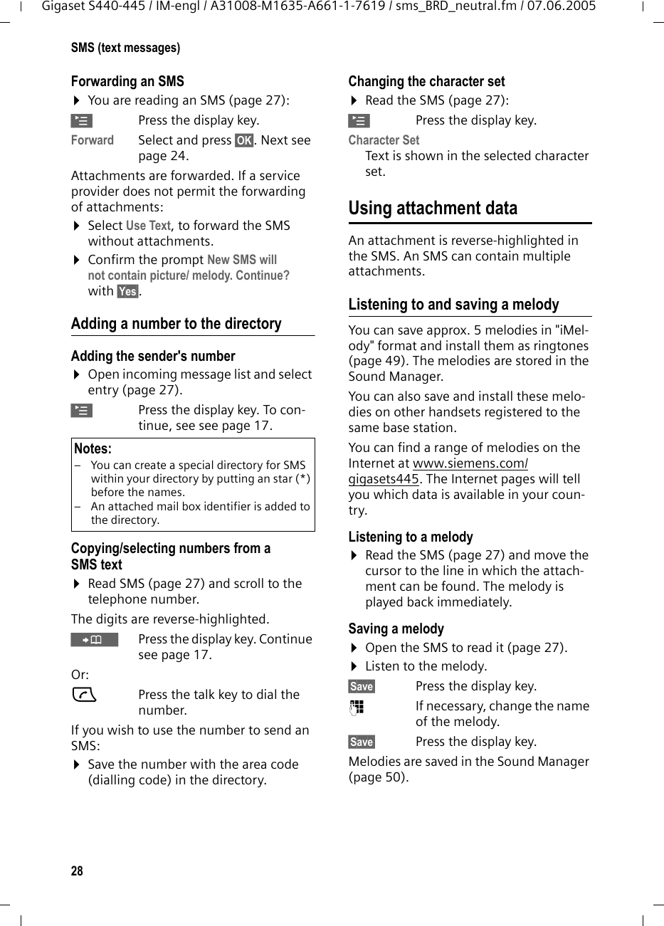 28SMS (text messages)Gigaset S440-445 / IM-engl / A31008-M1635-A661-1-7619 / sms_BRD_neutral.fm / 07.06.2005Forwarding an SMS¤You are reading an SMS (page 27):©Press the display key.Forward Select and press §OK§. Next see page 24. Attachments are forwarded. If a service provider does not permit the forwarding of attachments:¤Select Use Text, to forward the SMS without attachments.¤Confirm the prompt New SMS will not contain picture/ melody. Continue? with §Yes§.Adding a number to the directoryAdding the sender&apos;s number¤Open incoming message list and select entry (page 27).©Press the display key. To con-tinue, see see page 17. Copying/selecting numbers from a SMS text¤Read SMS (page 27) and scroll to the telephone number.The digits are reverse-highlighted.ÓPress the display key. Continue see page 17.Or:cPress the talk key to dial the number.If you wish to use the number to send an SMS:¤Save the number with the area code (dialling code) in the directory.Changing the character set¤Read the SMS (page 27):©Press the display key.Character SetText is shown in the selected character set.Using attachment dataAn attachment is reverse-highlighted in the SMS. An SMS can contain multiple attachments. Listening to and saving a melodyYou can save approx. 5 melodies in &quot;iMel-ody&quot; format and install them as ringtones (page 49). The melodies are stored in the Sound Manager.You can also save and install these melo-dies on other handsets registered to the same base station.You can find a range of melodies on the Internet at www.siemens.com/gigasets445. The Internet pages will tell you which data is available in your coun-try.Listening to a melody ¤Read the SMS (page 27) and move the cursor to the line in which the attach-ment can be found. The melody is played back immediately. Saving a melody ¤Open the SMS to read it (page 27).¤Listen to the melody.§Save§  Press the display key.~If necessary, change the name of the melody.§Save§  Press the display key.Melodies are saved in the Sound Manager (page 50).Notes:– You can create a special directory for SMS within your directory by putting an star (*) before the names. – An attached mail box identifier is added to the directory.