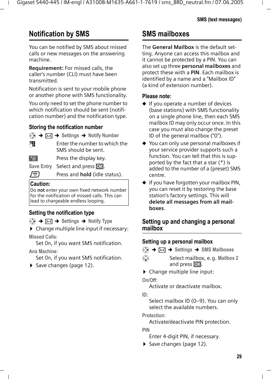 29SMS (text messages)Gigaset S440-445 / IM-engl / A31008-M1635-A661-1-7619 / sms_BRD_neutral.fm / 07.06.2005Notification by SMSYou can be notified by SMS about missed calls or new messages on the answering machine. Requirement: For missed calls, the caller&apos;s number (CLI) must have been transmitted. Notification is sent to your mobile phone or another phone with SMS functionality. You only need to set the phone number to which notification should be sent (notifi-cation number) and the notification type. Storing the notification numberv ¢î ¢Settings ¢Notify Number~Enter the number to which the SMS should be sent.©Press the display key.Save Entry Select and press §OK§.a Press and hold (idle status). Setting the notification typev ¢î ¢Settings ¢Notify Type¤Change multiple line input if necessary:Missed Calls: Set On, if you want SMS notification.Ans Machine:  Set On, if you want SMS notification.¤Save changes (page 12).SMS mailboxesThe General Mailbox is the default set-ting. Anyone can access this mailbox and it cannot be protected by a PIN. You can also set up three personal mailboxes and protect these with a PIN. Each mailbox is identified by a name and a &quot;Mailbox ID&quot; (a kind of extension number).Please note:uIf you operate a number of devices (base stations) with SMS functionality on a single phone line, then each SMS mailbox ID may only occur once. In this case you must also change the preset ID of the general mailbox (&quot;0&quot;). uYou can only use personal mailboxes if your service provider supports such a function. You can tell that this is sup-ported by the fact that a star (*) is added to the number of a (preset) SMS centre.uIf you have forgotten your mailbox PIN, you can reset it by restoring the base station&apos;s factory settings. This will delete all messages from all mail-boxes.Setting up and changing a personal mailboxSetting up a personal mailboxv ¢î ¢Settings ¢SMS MailboxessSelect mailbox, e.g. Mailbox 2 and press §OK§.¤Change multiple line input:On/Off:Activate or deactivate mailbox. ID:Select mailbox ID (0–9). You can only select the available numbers.Protection: Activate/deactivate PIN protection.PIN Enter 4-digit PIN, if necessary.¤Save changes (page 12).Caution:Do not enter your own fixed network number for the notification of missed calls. This can lead to chargeable endless looping.