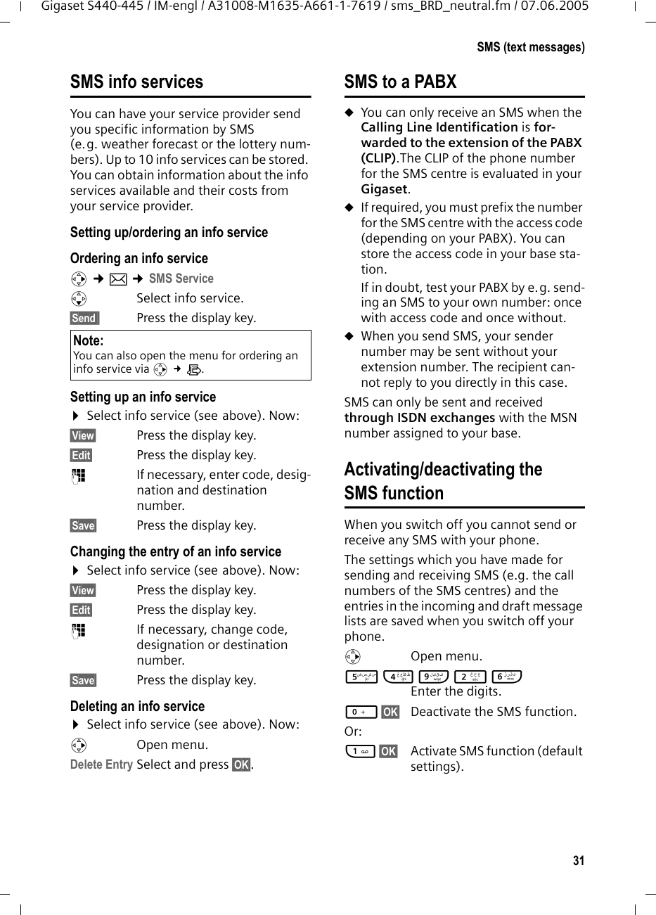 31SMS (text messages)Gigaset S440-445 / IM-engl / A31008-M1635-A661-1-7619 / sms_BRD_neutral.fm / 07.06.2005SMS info servicesYou can have your service provider send you specific information by SMS (e.g. weather forecast or the lottery num-bers). Up to 10 info services can be stored. You can obtain information about the info services available and their costs from your service provider.Setting up/ordering an info service Ordering an info servicev ¢î ¢SMS ServicesSelect info service.§Send§§ Press the display key. Setting up an info service¤Select info service (see above). Now: §View§ Press the display key. §Edit§ Press the display key. ~  If necessary, enter code, desig-nation and destination number.§Save§ Press the display key.Changing the entry of an info service¤Select info service (see above). Now: §View§ Press the display key. §Edit§ Press the display key. ~  If necessary, change code, designation or destination number.§Save§ Press the display key.Deleting an info service ¤Select info service (see above). Now: vOpen menu.Delete Entry Select and press §OK§. SMS to a PABXuYou can only receive an SMS when the Calling Line Identification is for-warded to the extension of the PABX (CLIP).The CLIP of the phone number for the SMS centre is evaluated in your Gigaset.uIf required, you must prefix the number for the SMS centre with the access code (depending on your PABX). You can store the access code in your base sta-tion. If in doubt, test your PABX by e.g. send-ing an SMS to your own number: once with access code and once without. uWhen you send SMS, your sender number may be sent without your extension number. The recipient can-not reply to you directly in this case.SMS can only be sent and received through ISDN exchanges with the MSN number assigned to your base.Activating/deactivating the SMS functionWhen you switch off you cannot send or receive any SMS with your phone. The settings which you have made for sending and receiving SMS (e.g. the call numbers of the SMS centres) and the entries in the incoming and draft message lists are saved when you switch off your phone. v Open menu. 54O2L Enter the digits. Q§OK§  Deactivate the SMS function. Or: 1§OK§  Activate SMS function (default settings). Note: You can also open the menu for ordering an info service via v £Ì.
