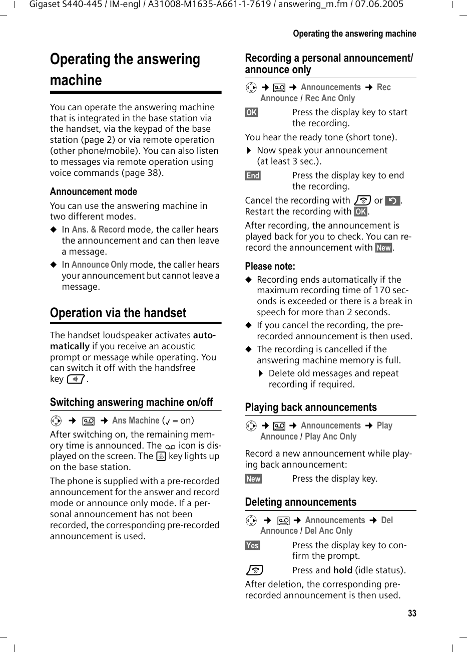 33Operating the answering machineGigaset S440-445 / IM-engl / A31008-M1635-A661-1-7619 / answering_m.fm / 07.06.2005Operating the answering machineYou can operate the answering machine that is integrated in the base station via the handset, via the keypad of the base station (page 2) or via remote operation (other phone/mobile). You can also listen to messages via remote operation using voice commands (page 38). Announcement modeYou can use the answering machine in two different modes. uIn Ans. &amp; Record mode, the caller hears the announcement and can then leave a message. uIn Announce Only mode, the caller hears your announcement but cannot leave a message.Operation via the handsetThe handset loudspeaker activates auto-matically if you receive an acoustic prompt or message while operating. You can switch it off with the handsfree key d.Switching answering machine on/offv  ¢ Î  ¢Ans Machine (‰=on) After switching on, the remaining mem-ory time is announced. The × icon is dis-played on the screen. The ö key lights up on the base station.The phone is supplied with a pre-recorded announcement for the answer and record mode or announce only mode. If a per-sonal announcement has not been recorded, the corresponding pre-recorded announcement is used. Recording a personal announcement/announce onlyv ¢Î ¢Announcements ¢Rec Announce / Rec Anc Only§OK§ Press the display key to start the recording.You hear the ready tone (short tone).¤Now speak your announcement (at least 3 sec.).§End§  Press the display key to end the recording.Cancel the recording with a or ”. Restart the recording with §OK§.After recording, the announcement is played back for you to check. You can re-record the announcement with §New§.Please note:uRecording ends automatically if the maximum recording time of 170 sec-onds is exceeded or there is a break in speech for more than 2 seconds.uIf you cancel the recording, the pre-recorded announcement is then used.uThe recording is cancelled if the answering machine memory is full.¤Delete old messages and repeat recording if required.Playing back announcementsv ¢Î ¢Announcements ¢Play Announce / Play Anc OnlyRecord a new announcement while play-ing back announcement:§New§  Press the display key.Deleting announcementsv  ¢ Î ¢Announcements ¢Del Announce / Del Anc Only§Yes§ Press the display key to con-firm the prompt. a Press and hold (idle status). After deletion, the corresponding pre-recorded announcement is then used. 