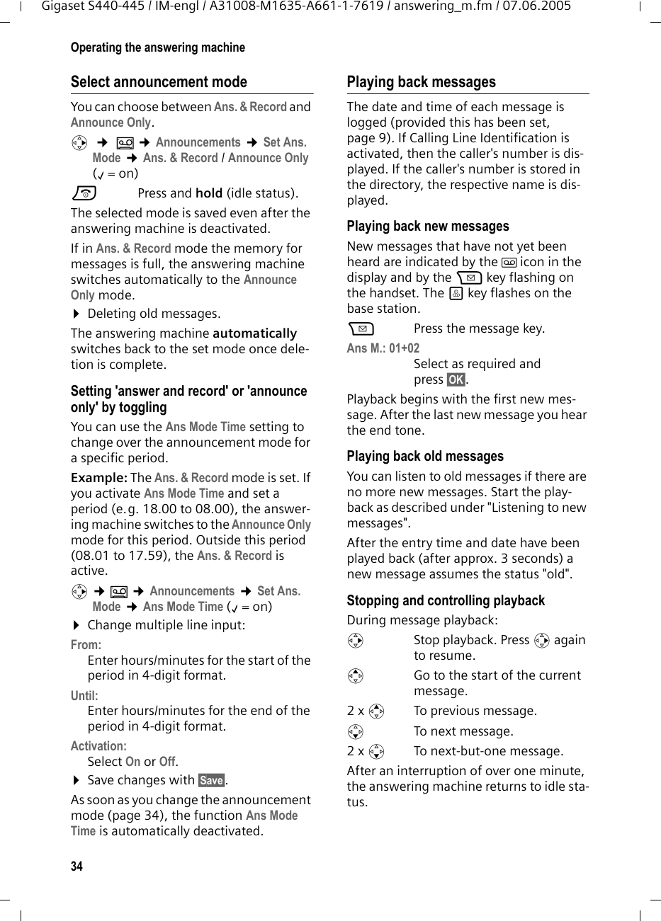 34Operating the answering machineGigaset S440-445 / IM-engl / A31008-M1635-A661-1-7619 / answering_m.fm / 07.06.2005Select announcement modeYou can choose between Ans. &amp; Record and Announce Only. v  ¢ Î ¢Announcements ¢Set Ans. Mode ¢Ans. &amp; Record / Announce Only (‰=on) a Press and hold (idle status). The selected mode is saved even after the answering machine is deactivated.If in Ans. &amp; Record mode the memory for messages is full, the answering machine switches automatically to the Announce Only mode.¤Deleting old messages.The answering machine automatically switches back to the set mode once dele-tion is complete. Setting &apos;answer and record&apos; or &apos;announce only&apos; by togglingYou can use the Ans Mode Time setting to change over the announcement mode for a specific period.Example: The Ans. &amp; Record mode is set. If you activate Ans Mode Time and set a period (e.g. 18.00 to 08.00), the answer-ing machine switches to the Announce Only mode for this period. Outside this period (08.01 to 17.59), the Ans. &amp; Record is active.v ¢Î ¢Announcements ¢Set Ans. Mode ¢Ans Mode Time (‰=on) ¤Change multiple line input:From:Enter hours/minutes for the start of the period in 4-digit format.Until:Enter hours/minutes for the end of the period in 4-digit format.Activation:Select On or Off.¤Save changes with §Save§.As soon as you change the announcement mode (page 34), the function Ans Mode Time is automatically deactivated.Playing back messagesThe date and time of each message is logged (provided this has been set, page 9). If Calling Line Identification is activated, then the caller&apos;s number is dis-played. If the caller&apos;s number is stored in the directory, the respective name is dis-played. Playing back new messagesNew messages that have not yet been heard are indicated by the Ã icon in the display and by the f key flashing on the handset. The ö key flashes on the base station.fPress the message key. Ans M.: 01+02 Select as required and press §OK§.Playback begins with the first new mes-sage. After the last new message you hear the end tone.Playing back old messagesYou can listen to old messages if there are no more new messages. Start the play-back as described under &quot;Listening to new messages&quot;. After the entry time and date have been played back (after approx. 3 seconds) a new message assumes the status &quot;old&quot;.Stopping and controlling playback During message playback: v  Stop playback. Press v again to resume.t  Go to the start of the current message.2 x tTo previous message.s To next message.2 x s  To next-but-one message.After an interruption of over one minute, the answering machine returns to idle sta-tus.