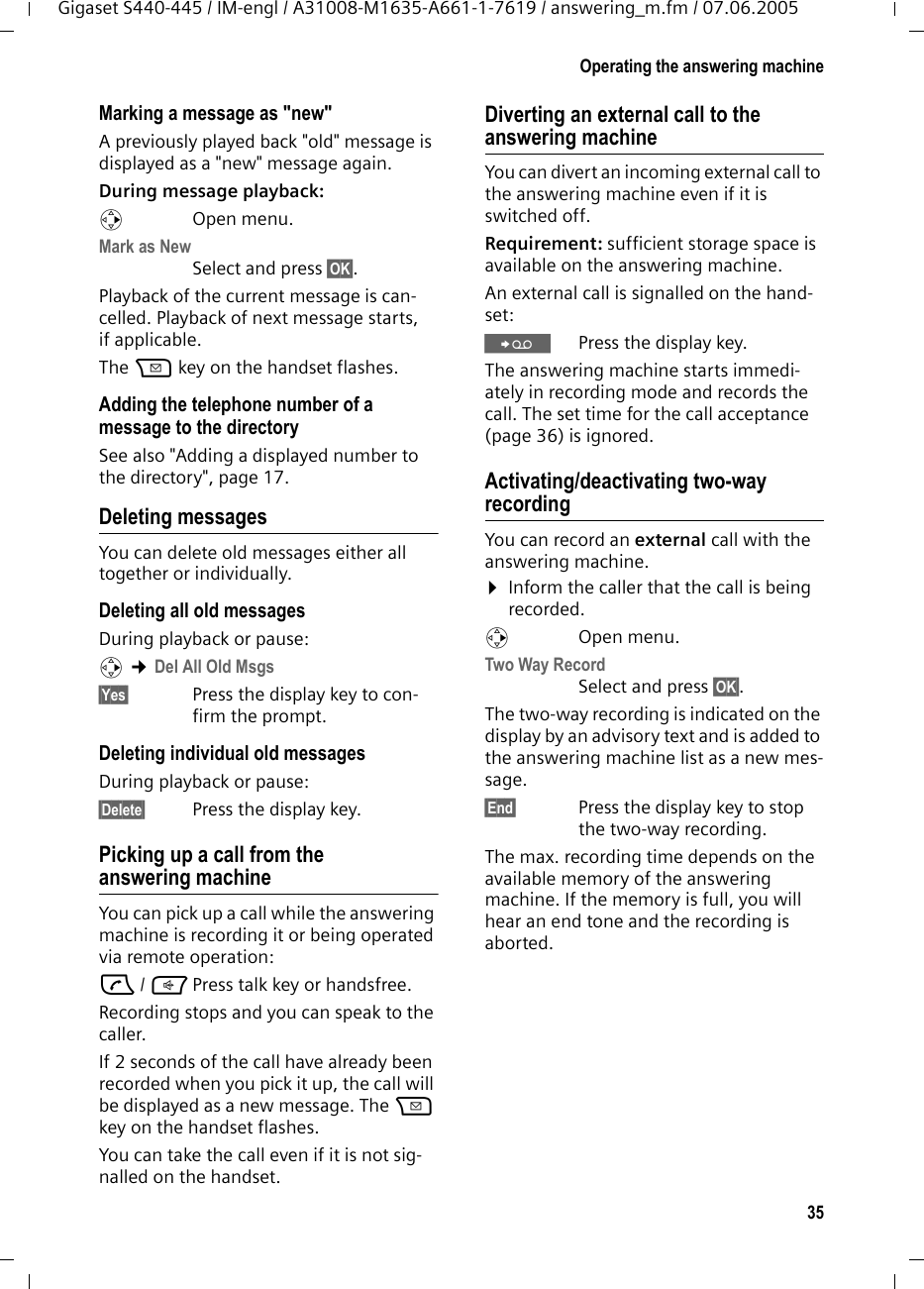 35Operating the answering machineGigaset S440-445 / IM-engl / A31008-M1635-A661-1-7619 / answering_m.fm / 07.06.2005Marking a message as &quot;new&quot;A previously played back &quot;old&quot; message is displayed as a &quot;new&quot; message again.During message playback: v Open menu.Mark as New Select and press §OK§.Playback of the current message is can-celled. Playback of next message starts, if applicable. The f key on the handset flashes.Adding the telephone number of a message to the directorySee also &quot;Adding a displayed number to the directory&quot;, page 17.Deleting messagesYou can delete old messages either all together or individually. Deleting all old messagesDuring playback or pause:v ¢Del All Old Msgs§Yes§ Press the display key to con-firm the prompt.Deleting individual old messagesDuring playback or pause:§Delete§ Press the display key.Picking up a call from the answering machineYou can pick up a call while the answering machine is recording it or being operated via remote operation:c / dPress talk key or handsfree.Recording stops and you can speak to the caller.If 2 seconds of the call have already been recorded when you pick it up, the call will be displayed as a new message. The f key on the handset flashes.You can take the call even if it is not sig-nalled on the handset. Diverting an external call to the answering machineYou can divert an incoming external call to the answering machine even if it is switched off. Requirement: sufficient storage space is available on the answering machine. An external call is signalled on the hand-set: ŸPress the display key. The answering machine starts immedi-ately in recording mode and records the call. The set time for the call acceptance (page 36) is ignored.Activating/deactivating two-way recordingYou can record an external call with the answering machine. ¤Inform the caller that the call is being recorded.v Open menu.Two Way Record Select and press §OK§. The two-way recording is indicated on the display by an advisory text and is added to the answering machine list as a new mes-sage. §End§ Press the display key to stop the two-way recording.The max. recording time depends on the available memory of the answering machine. If the memory is full, you will hear an end tone and the recording is aborted. 