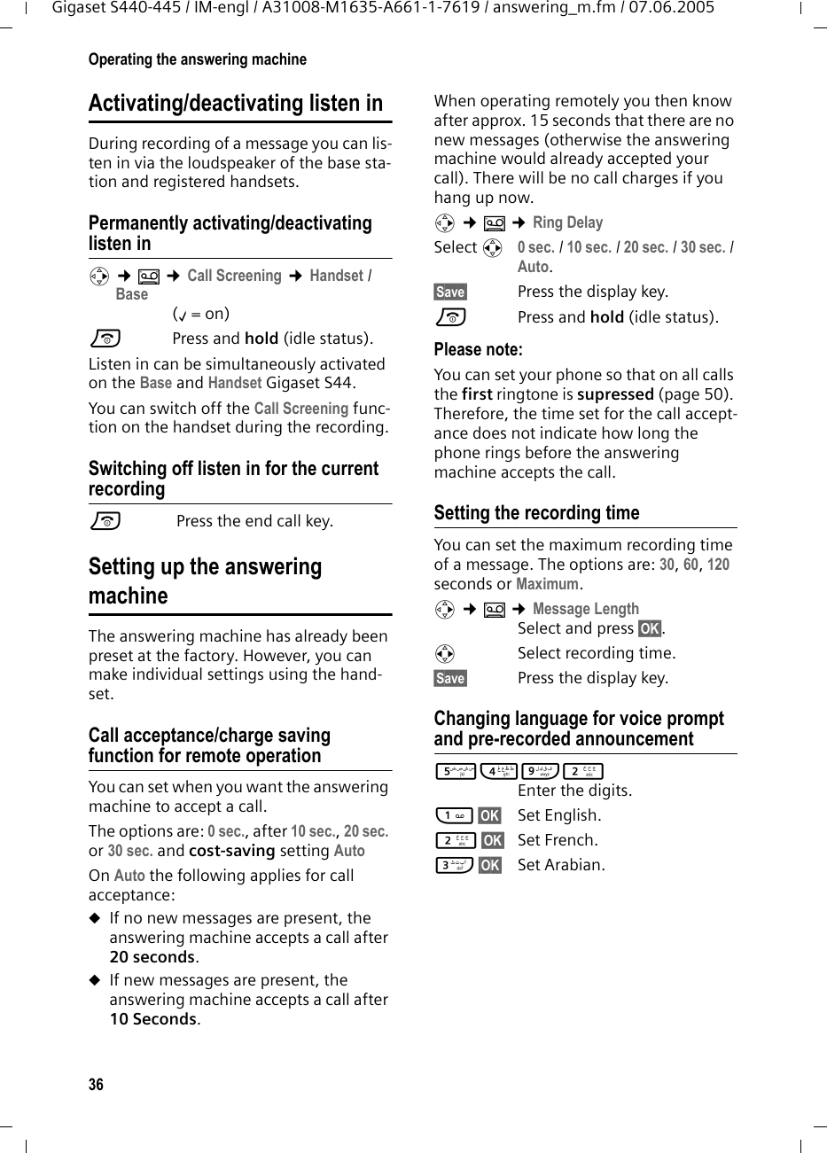 36Operating the answering machineGigaset S440-445 / IM-engl / A31008-M1635-A661-1-7619 / answering_m.fm / 07.06.2005Activating/deactivating listen inDuring recording of a message you can lis-ten in via the loudspeaker of the base sta-tion and registered handsets.Permanently activating/deactivating listen inv ¢Î ¢Call Screening ¢Handset / Base(‰=on)a Press and hold (idle status). Listen in can be simultaneously activated on the Base and Handset Gigaset S44. You can switch off the Call Screening func-tion on the handset during the recording.Switching off listen in for the current recordinga Press the end call key.Setting up the answeringmachineThe answering machine has already been preset at the factory. However, you can make individual settings using the hand-set.Call acceptance/charge saving function for remote operationYou can set when you want the answering machine to accept a call.The options are: 0 sec., after 10 sec., 20 sec. or 30 sec. and cost-saving setting Auto On Auto the following applies for call acceptance: uIf no new messages are present, the answering machine accepts a call after 20 seconds.uIf new messages are present, the answering machine accepts a call after 10 Seconds. When operating remotely you then know after approx. 15 seconds that there are no new messages (otherwise the answering machine would already accepted your call). There will be no call charges if you hang up now.v ¢Î ¢Ring DelaySelect r 0 sec. / 10 sec. / 20 sec. / 30 sec. / Auto.§Save§ Press the display key.a Press and hold (idle status). Please note:You can set your phone so that on all calls the first ringtone is supressed (page 50). Therefore, the time set for the call accept-ance does not indicate how long the phone rings before the answering machine accepts the call. Setting the recording timeYou can set the maximum recording time of a message. The options are: 30, 60, 120 seconds or Maximum.v ¢Î ¢Message LengthSelect and press §OK§.r Select recording time. §Save§ Press the display key.Changing language for voice prompt and pre-recorded announcement54O2 Enter the digits.1§OK§ Set English.2§OK§ Set French.I§OK§ Set Arabian.