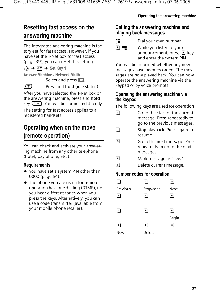 37Operating the answering machineGigaset S440-445 / IM-engl / A31008-M1635-A661-1-7619 / answering_m.fm / 07.06.2005Resetting fast access on theanswering machineThe integrated answering machine is fac-tory-set for fast access. However, if you have set the T-Net box for fast access (page 39), you can reset this setting.v ¢Î ¢Set Key 1Answer Machine / Network Mailb.Select and press §OK§.a Press and hold (idle status). After you have selected the T-Net box or the answering machine, press and hold key 1. You will be connected directly.The setting for fast access applies to all registered handsets.Operating when on the move (remote operation)You can check and activate your answer-ing machine from any other telephone (hotel, pay phone, etc.).Requirements: uYou have set a system PIN other than 0000 (page 54).uThe phone you are using for remote operation has tone dialling (DTMF), i.e. you hear different tones when you press the keys. Alternatively, you can use a code transmitter (available from your mobile phone retailer).Calling the answering machine and playing back messages~  Dial your own number. 9~  While you listen to your announcement, press 9 key and enter the system PIN. You will be informed whether any new messages have been recorded. The mes-sages are now played back. You can now operate the answering machine via the keypad or by voice prompts.Operating the answering machine via the keypadThe following keys are used for operation: A  Go to the start of the current message. Press repeatedly to go to the previous messages.B  Stop playback. Press again to resume.3  Go to the next message. Press repeatedly to go to the next messages.:  Mark message as &quot;new&quot;.0  Delete current message.Number codes for operation: A B 3 Previous Stop/cont. NextD E F G H 9 Begin: 0 ; New Delete