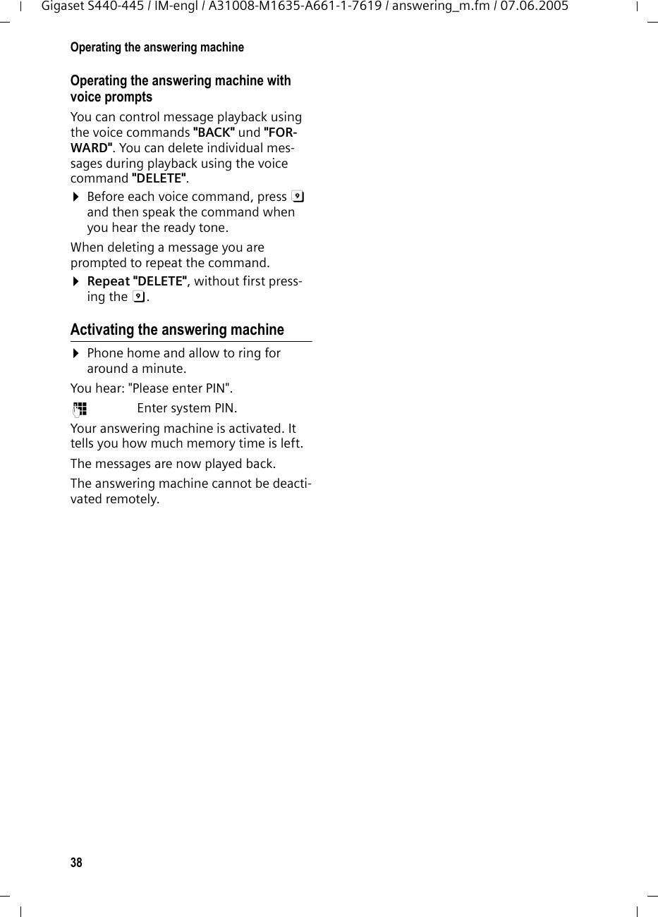 38Operating the answering machineGigaset S440-445 / IM-engl / A31008-M1635-A661-1-7619 / answering_m.fm / 07.06.2005Operating the answering machine with voice prompts You can control message playback using the voice commands &quot;BACK&quot; und &quot;FOR-WARD&quot;. You can delete individual mes-sages during playback using the voice command &quot;DELETE&quot;. ¤Before each voice command, press 9 and then speak the command when you hear the ready tone.When deleting a message you are prompted to repeat the command.¤Repeat &quot;DELETE&quot;, without first press-ing the 9. Activating the answering machine¤Phone home and allow to ring for around a minute.You hear: &quot;Please enter PIN&quot;.~ Enter system PIN.Your answering machine is activated. It tells you how much memory time is left. The messages are now played back.The answering machine cannot be deacti-vated remotely.