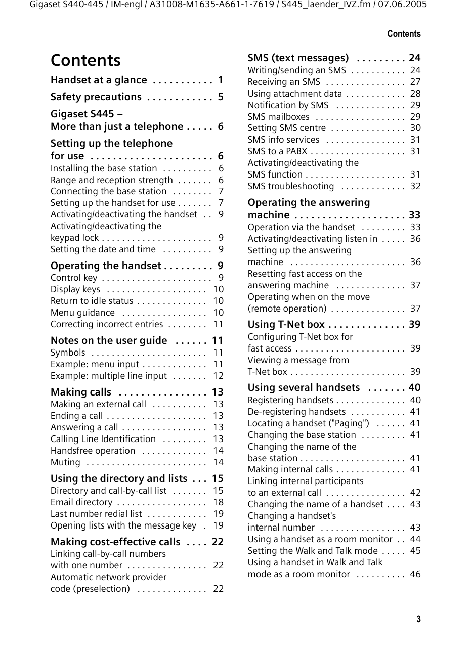 3ContentsGigaset S440-445 / IM-engl / A31008-M1635-A661-1-7619 / S445_laender_IVZ.fm / 07.06.2005ContentsHandset at a glance  . . . . . . . . . . .  1Safety precautions  . . . . . . . . . . . .  5Gigaset S445 – More than just a telephone . . . . .  6Setting up the telephone for use  . . . . . . . . . . . . . . . . . . . . . .  6Installing the base station  . . . . . . . . . .   6Range and reception strength  . . . . . . .   6Connecting the base station   . . . . . . . .   7Setting up the handset for use . . . . . . .   7Activating/deactivating the handset   . .   9Activating/deactivating thekeypad lock . . . . . . . . . . . . . . . . . . . . . .   9Setting the date and time   . . . . . . . . . .   9Operating the handset . . . . . . . . .  9Control key  . . . . . . . . . . . . . . . . . . . . . .   9Display keys   . . . . . . . . . . . . . . . . . . . .   10Return to idle status  . . . . . . . . . . . . . .   10Menu guidance   . . . . . . . . . . . . . . . . .   10Correcting incorrect entries  . . . . . . . .   11Notes on the user guide   . . . . . .  11Symbols   . . . . . . . . . . . . . . . . . . . . . . .   11Example: menu input . . . . . . . . . . . . .   11Example: multiple line input   . . . . . . .   12Making calls   . . . . . . . . . . . . . . . .  13Making an external call   . . . . . . . . . . .   13Ending a call  . . . . . . . . . . . . . . . . . . . .   13Answering a call  . . . . . . . . . . . . . . . . .   13Calling Line Identification   . . . . . . . . .   13Handsfree operation   . . . . . . . . . . . . .   14Muting   . . . . . . . . . . . . . . . . . . . . . . . .   14Using the directory and lists  . . .  15Directory and call-by-call list   . . . . . . .   15Email directory  . . . . . . . . . . . . . . . . . .   18Last number redial list  . . . . . . . . . . . .   19Opening lists with the message key   .   19Making cost-effective calls  . . . .  22Linking call-by-call numbers with one number  . . . . . . . . . . . . . . . .   22Automatic network provider code (preselection)   . . . . . . . . . . . . . .   22SMS (text messages)   . . . . . . . . . 24Writing/sending an SMS  . . . . . . . . . . .  24Receiving an SMS  . . . . . . . . . . . . . . . .  27Using attachment data  . . . . . . . . . . . .  28Notification by SMS   . . . . . . . . . . . . . .  29SMS mailboxes   . . . . . . . . . . . . . . . . . .  29Setting SMS centre  . . . . . . . . . . . . . . .  30SMS info services   . . . . . . . . . . . . . . . .  31SMS to a PABX . . . . . . . . . . . . . . . . . . .  31Activating/deactivating the SMS function . . . . . . . . . . . . . . . . . . . .  31SMS troubleshooting   . . . . . . . . . . . . .  32Operating the answering machine  . . . . . . . . . . . . . . . . . . . . 33Operation via the handset   . . . . . . . . .  33Activating/deactivating listen in  . . . . .  36Setting up the answeringmachine   . . . . . . . . . . . . . . . . . . . . . . .  36Resetting fast access on theanswering machine   . . . . . . . . . . . . . .  37Operating when on the move (remote operation)  . . . . . . . . . . . . . . .  37Using T-Net box . . . . . . . . . . . . . . 39Configuring T-Net box for fast access . . . . . . . . . . . . . . . . . . . . . .  39Viewing a message fromT-Net box . . . . . . . . . . . . . . . . . . . . . . .  39Using several handsets   . . . . . . . 40Registering handsets . . . . . . . . . . . . . .  40De-registering handsets  . . . . . . . . . . .  41Locating a handset (&quot;Paging&quot;)   . . . . . .  41Changing the base station  . . . . . . . . .  41Changing the name of the base station . . . . . . . . . . . . . . . . . . . . .  41Making internal calls . . . . . . . . . . . . . .  41Linking internal participants to an external call  . . . . . . . . . . . . . . . .  42Changing the name of a handset  . . . .  43Changing a handset&apos;s internal number  . . . . . . . . . . . . . . . . .  43Using a handset as a room monitor  . .  44Setting the Walk and Talk mode  . . . . .  45Using a handset in Walk and Talkmode as a room monitor   . . . . . . . . . .  46