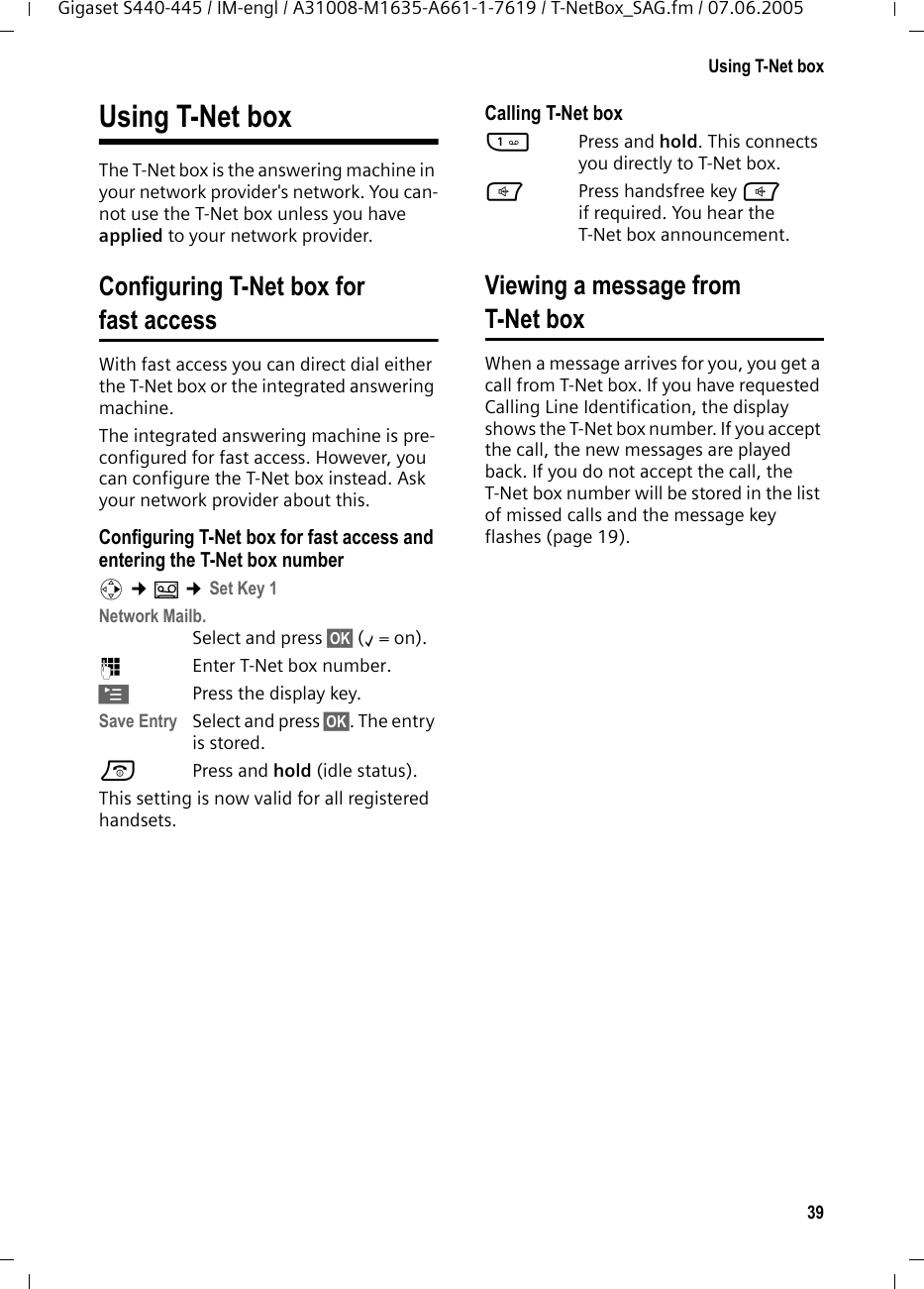 39Using T-Net boxGigaset S440-445 / IM-engl / A31008-M1635-A661-1-7619 / T-NetBox_SAG.fm / 07.06.2005Using T-Net boxThe T-Net box is the answering machine in your network provider&apos;s network. You can-not use the T-Net box unless you have applied to your network provider. Configuring T-Net box for fast accessWith fast access you can direct dial either the T-Net box or the integrated answering machine. The integrated answering machine is pre-configured for fast access. However, you can configure the T-Net box instead. Ask your network provider about this.Configuring T-Net box for fast access and entering the T-Net box numberv ¢Î ¢Set Key 1Network Mailb. Select and press §OK§ (‰=on).~Enter T-Net box number.©Press the display key. Save Entry Select and press §OK§. The entry is stored.a Press and hold (idle status). This setting is now valid for all registered handsets. Calling T-Net box1Press and hold. This connects you directly to T-Net box. dPress handsfree key d if required. You hear the T-Net box announcement.Viewing a message fromT-Net boxWhen a message arrives for you, you get a call from T-Net box. If you have requested Calling Line Identification, the display shows the T-Net box number. If you accept the call, the new messages are played back. If you do not accept the call, the T-Net box number will be stored in the list of missed calls and the message key flashes (page 19). 